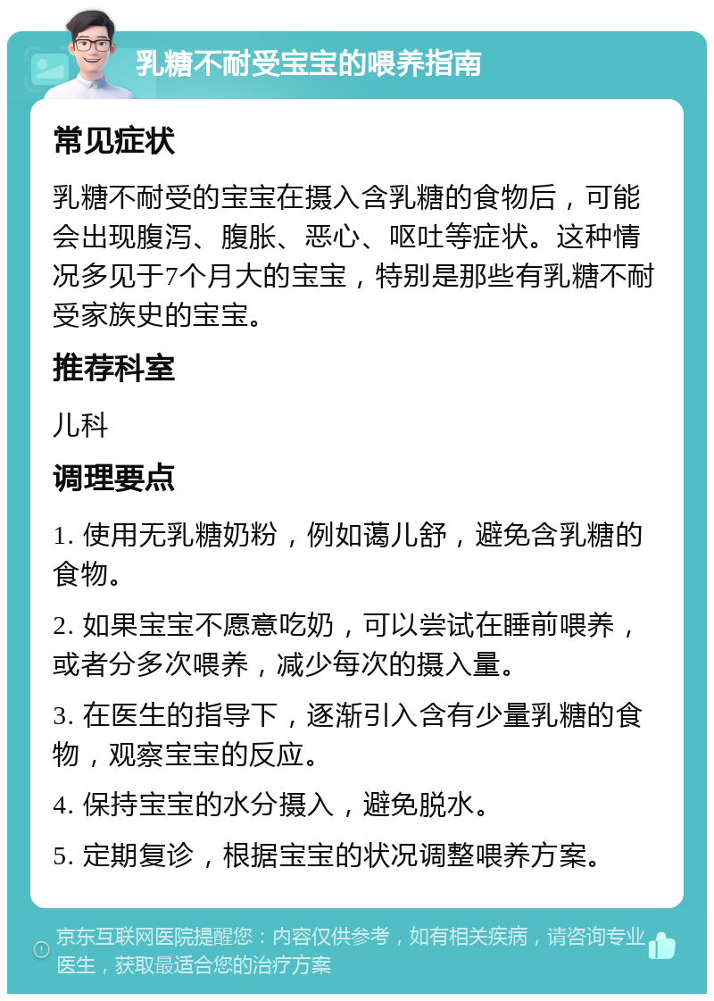 乳糖不耐受宝宝的喂养指南 常见症状 乳糖不耐受的宝宝在摄入含乳糖的食物后，可能会出现腹泻、腹胀、恶心、呕吐等症状。这种情况多见于7个月大的宝宝，特别是那些有乳糖不耐受家族史的宝宝。 推荐科室 儿科 调理要点 1. 使用无乳糖奶粉，例如蔼儿舒，避免含乳糖的食物。 2. 如果宝宝不愿意吃奶，可以尝试在睡前喂养，或者分多次喂养，减少每次的摄入量。 3. 在医生的指导下，逐渐引入含有少量乳糖的食物，观察宝宝的反应。 4. 保持宝宝的水分摄入，避免脱水。 5. 定期复诊，根据宝宝的状况调整喂养方案。