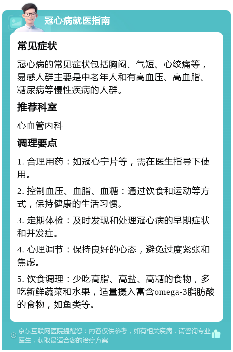 冠心病就医指南 常见症状 冠心病的常见症状包括胸闷、气短、心绞痛等，易感人群主要是中老年人和有高血压、高血脂、糖尿病等慢性疾病的人群。 推荐科室 心血管内科 调理要点 1. 合理用药：如冠心宁片等，需在医生指导下使用。 2. 控制血压、血脂、血糖：通过饮食和运动等方式，保持健康的生活习惯。 3. 定期体检：及时发现和处理冠心病的早期症状和并发症。 4. 心理调节：保持良好的心态，避免过度紧张和焦虑。 5. 饮食调理：少吃高脂、高盐、高糖的食物，多吃新鲜蔬菜和水果，适量摄入富含omega-3脂肪酸的食物，如鱼类等。