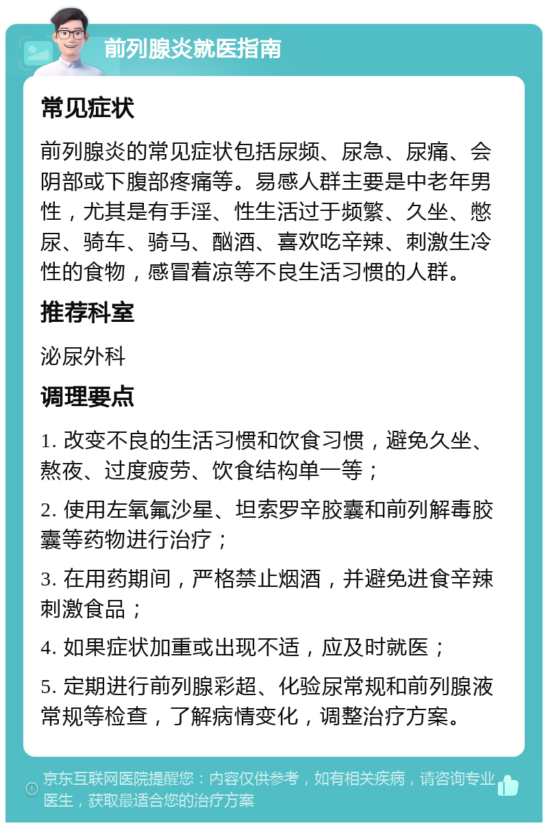 前列腺炎就医指南 常见症状 前列腺炎的常见症状包括尿频、尿急、尿痛、会阴部或下腹部疼痛等。易感人群主要是中老年男性，尤其是有手淫、性生活过于频繁、久坐、憋尿、骑车、骑马、酗酒、喜欢吃辛辣、刺激生冷性的食物，感冒着凉等不良生活习惯的人群。 推荐科室 泌尿外科 调理要点 1. 改变不良的生活习惯和饮食习惯，避免久坐、熬夜、过度疲劳、饮食结构单一等； 2. 使用左氧氟沙星、坦索罗辛胶囊和前列解毒胶囊等药物进行治疗； 3. 在用药期间，严格禁止烟酒，并避免进食辛辣刺激食品； 4. 如果症状加重或出现不适，应及时就医； 5. 定期进行前列腺彩超、化验尿常规和前列腺液常规等检查，了解病情变化，调整治疗方案。