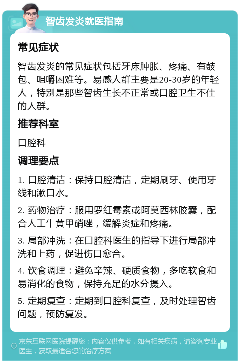 智齿发炎就医指南 常见症状 智齿发炎的常见症状包括牙床肿胀、疼痛、有鼓包、咀嚼困难等。易感人群主要是20-30岁的年轻人，特别是那些智齿生长不正常或口腔卫生不佳的人群。 推荐科室 口腔科 调理要点 1. 口腔清洁：保持口腔清洁，定期刷牙、使用牙线和漱口水。 2. 药物治疗：服用罗红霉素或阿莫西林胶囊，配合人工牛黄甲硝唑，缓解炎症和疼痛。 3. 局部冲洗：在口腔科医生的指导下进行局部冲洗和上药，促进伤口愈合。 4. 饮食调理：避免辛辣、硬质食物，多吃软食和易消化的食物，保持充足的水分摄入。 5. 定期复查：定期到口腔科复查，及时处理智齿问题，预防复发。