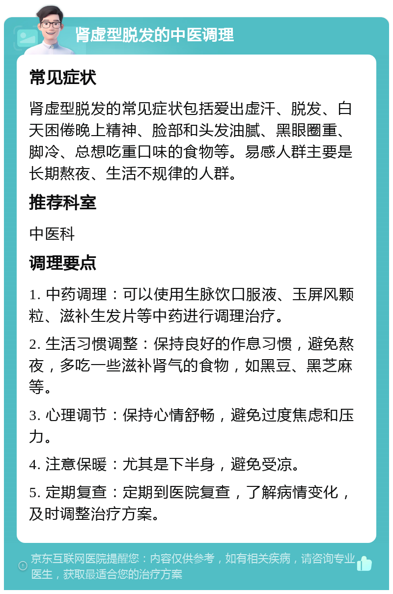 肾虚型脱发的中医调理 常见症状 肾虚型脱发的常见症状包括爱出虚汗、脱发、白天困倦晚上精神、脸部和头发油腻、黑眼圈重、脚冷、总想吃重口味的食物等。易感人群主要是长期熬夜、生活不规律的人群。 推荐科室 中医科 调理要点 1. 中药调理：可以使用生脉饮口服液、玉屏风颗粒、滋补生发片等中药进行调理治疗。 2. 生活习惯调整：保持良好的作息习惯，避免熬夜，多吃一些滋补肾气的食物，如黑豆、黑芝麻等。 3. 心理调节：保持心情舒畅，避免过度焦虑和压力。 4. 注意保暖：尤其是下半身，避免受凉。 5. 定期复查：定期到医院复查，了解病情变化，及时调整治疗方案。