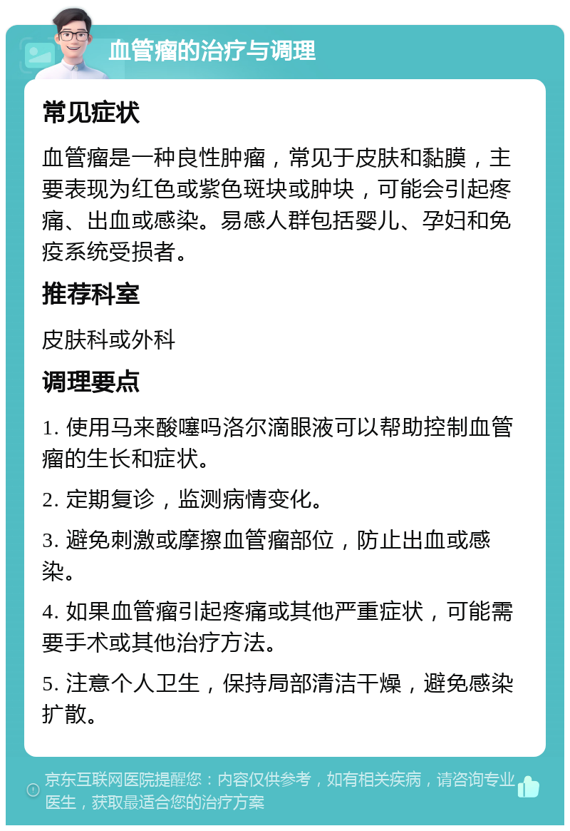 血管瘤的治疗与调理 常见症状 血管瘤是一种良性肿瘤，常见于皮肤和黏膜，主要表现为红色或紫色斑块或肿块，可能会引起疼痛、出血或感染。易感人群包括婴儿、孕妇和免疫系统受损者。 推荐科室 皮肤科或外科 调理要点 1. 使用马来酸噻吗洛尔滴眼液可以帮助控制血管瘤的生长和症状。 2. 定期复诊，监测病情变化。 3. 避免刺激或摩擦血管瘤部位，防止出血或感染。 4. 如果血管瘤引起疼痛或其他严重症状，可能需要手术或其他治疗方法。 5. 注意个人卫生，保持局部清洁干燥，避免感染扩散。