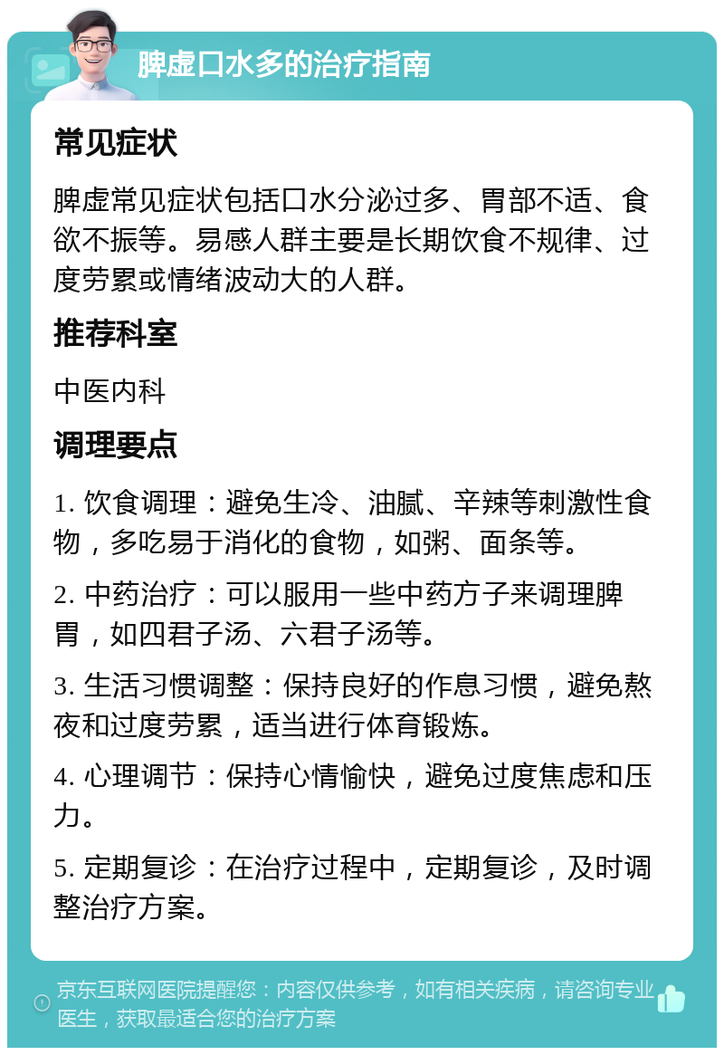 脾虚口水多的治疗指南 常见症状 脾虚常见症状包括口水分泌过多、胃部不适、食欲不振等。易感人群主要是长期饮食不规律、过度劳累或情绪波动大的人群。 推荐科室 中医内科 调理要点 1. 饮食调理：避免生冷、油腻、辛辣等刺激性食物，多吃易于消化的食物，如粥、面条等。 2. 中药治疗：可以服用一些中药方子来调理脾胃，如四君子汤、六君子汤等。 3. 生活习惯调整：保持良好的作息习惯，避免熬夜和过度劳累，适当进行体育锻炼。 4. 心理调节：保持心情愉快，避免过度焦虑和压力。 5. 定期复诊：在治疗过程中，定期复诊，及时调整治疗方案。