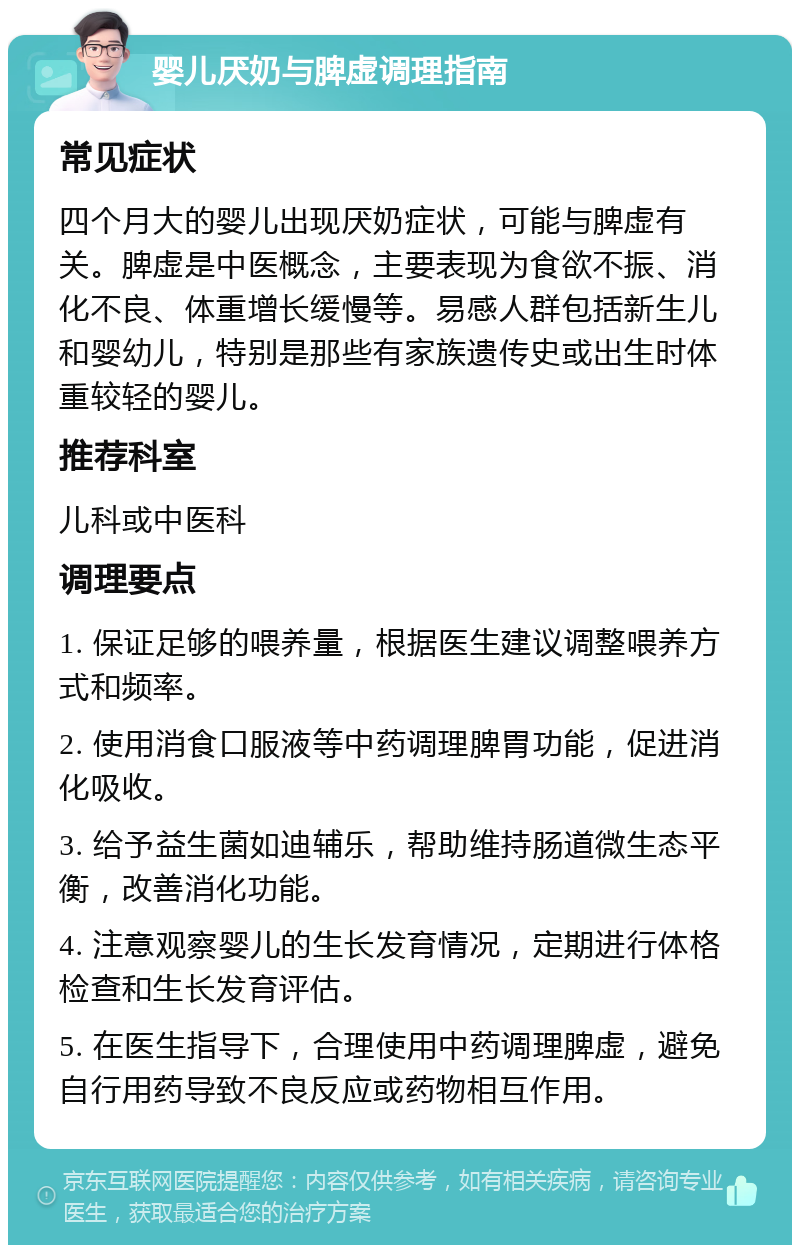 婴儿厌奶与脾虚调理指南 常见症状 四个月大的婴儿出现厌奶症状，可能与脾虚有关。脾虚是中医概念，主要表现为食欲不振、消化不良、体重增长缓慢等。易感人群包括新生儿和婴幼儿，特别是那些有家族遗传史或出生时体重较轻的婴儿。 推荐科室 儿科或中医科 调理要点 1. 保证足够的喂养量，根据医生建议调整喂养方式和频率。 2. 使用消食口服液等中药调理脾胃功能，促进消化吸收。 3. 给予益生菌如迪辅乐，帮助维持肠道微生态平衡，改善消化功能。 4. 注意观察婴儿的生长发育情况，定期进行体格检查和生长发育评估。 5. 在医生指导下，合理使用中药调理脾虚，避免自行用药导致不良反应或药物相互作用。