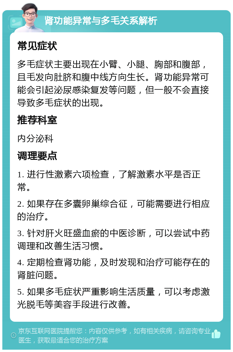 肾功能异常与多毛关系解析 常见症状 多毛症状主要出现在小臂、小腿、胸部和腹部，且毛发向肚脐和腹中线方向生长。肾功能异常可能会引起泌尿感染复发等问题，但一般不会直接导致多毛症状的出现。 推荐科室 内分泌科 调理要点 1. 进行性激素六项检查，了解激素水平是否正常。 2. 如果存在多囊卵巢综合征，可能需要进行相应的治疗。 3. 针对肝火旺盛血瘀的中医诊断，可以尝试中药调理和改善生活习惯。 4. 定期检查肾功能，及时发现和治疗可能存在的肾脏问题。 5. 如果多毛症状严重影响生活质量，可以考虑激光脱毛等美容手段进行改善。