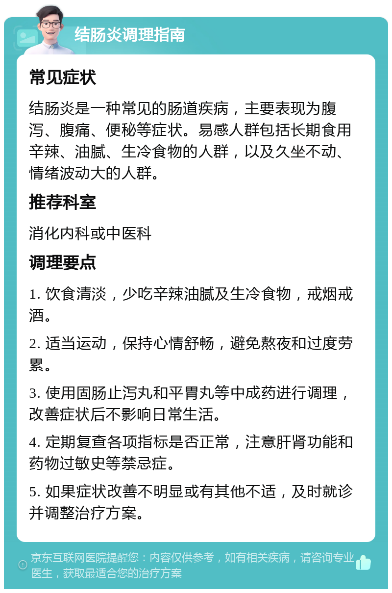 结肠炎调理指南 常见症状 结肠炎是一种常见的肠道疾病，主要表现为腹泻、腹痛、便秘等症状。易感人群包括长期食用辛辣、油腻、生冷食物的人群，以及久坐不动、情绪波动大的人群。 推荐科室 消化内科或中医科 调理要点 1. 饮食清淡，少吃辛辣油腻及生冷食物，戒烟戒酒。 2. 适当运动，保持心情舒畅，避免熬夜和过度劳累。 3. 使用固肠止泻丸和平胃丸等中成药进行调理，改善症状后不影响日常生活。 4. 定期复查各项指标是否正常，注意肝肾功能和药物过敏史等禁忌症。 5. 如果症状改善不明显或有其他不适，及时就诊并调整治疗方案。