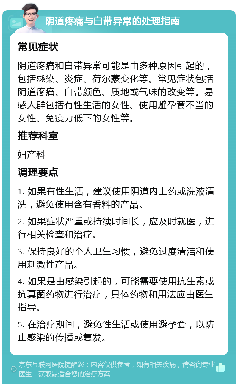 阴道疼痛与白带异常的处理指南 常见症状 阴道疼痛和白带异常可能是由多种原因引起的，包括感染、炎症、荷尔蒙变化等。常见症状包括阴道疼痛、白带颜色、质地或气味的改变等。易感人群包括有性生活的女性、使用避孕套不当的女性、免疫力低下的女性等。 推荐科室 妇产科 调理要点 1. 如果有性生活，建议使用阴道内上药或洗液清洗，避免使用含有香料的产品。 2. 如果症状严重或持续时间长，应及时就医，进行相关检查和治疗。 3. 保持良好的个人卫生习惯，避免过度清洁和使用刺激性产品。 4. 如果是由感染引起的，可能需要使用抗生素或抗真菌药物进行治疗，具体药物和用法应由医生指导。 5. 在治疗期间，避免性生活或使用避孕套，以防止感染的传播或复发。