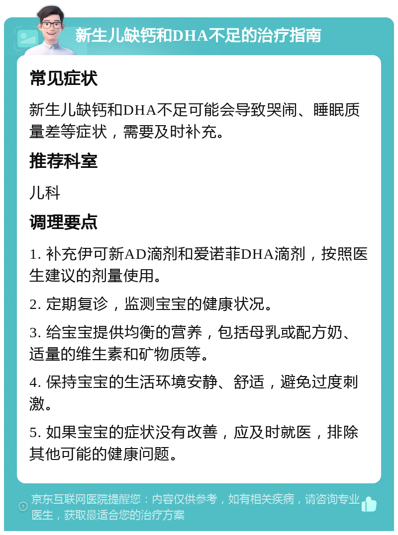 新生儿缺钙和DHA不足的治疗指南 常见症状 新生儿缺钙和DHA不足可能会导致哭闹、睡眠质量差等症状，需要及时补充。 推荐科室 儿科 调理要点 1. 补充伊可新AD滴剂和爱诺菲DHA滴剂，按照医生建议的剂量使用。 2. 定期复诊，监测宝宝的健康状况。 3. 给宝宝提供均衡的营养，包括母乳或配方奶、适量的维生素和矿物质等。 4. 保持宝宝的生活环境安静、舒适，避免过度刺激。 5. 如果宝宝的症状没有改善，应及时就医，排除其他可能的健康问题。