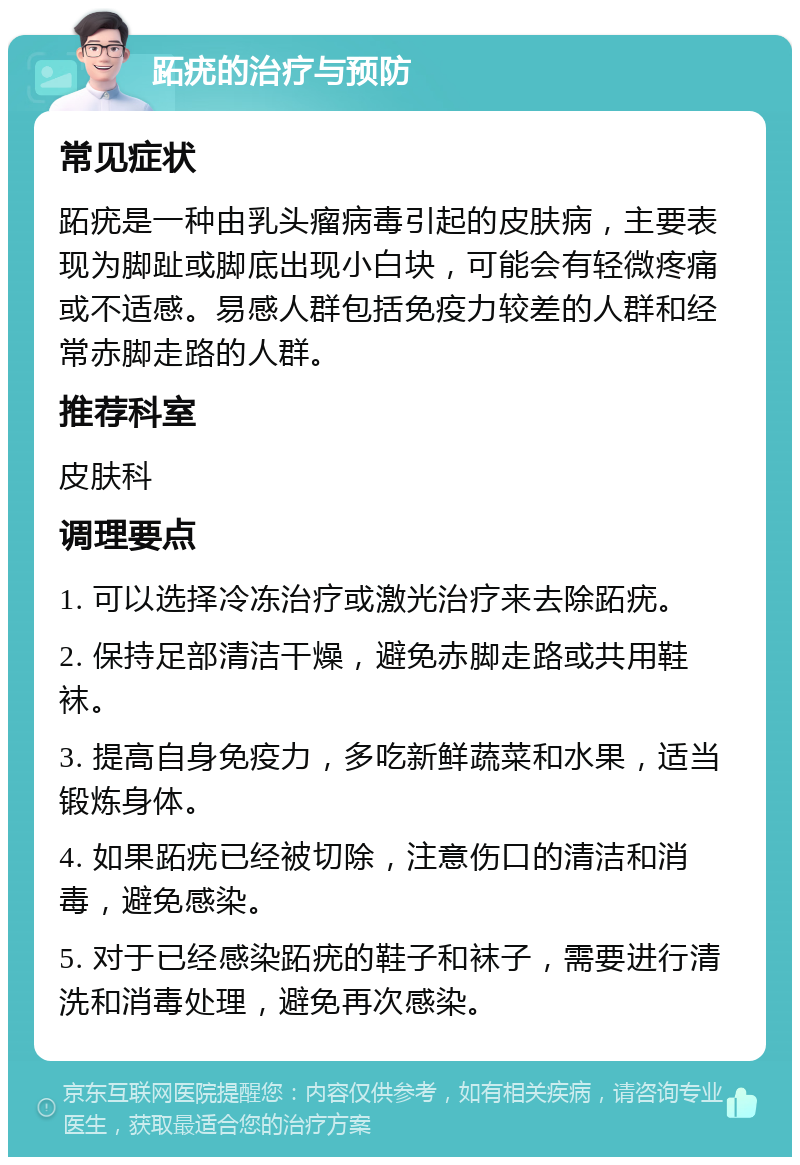 跖疣的治疗与预防 常见症状 跖疣是一种由乳头瘤病毒引起的皮肤病，主要表现为脚趾或脚底出现小白块，可能会有轻微疼痛或不适感。易感人群包括免疫力较差的人群和经常赤脚走路的人群。 推荐科室 皮肤科 调理要点 1. 可以选择冷冻治疗或激光治疗来去除跖疣。 2. 保持足部清洁干燥，避免赤脚走路或共用鞋袜。 3. 提高自身免疫力，多吃新鲜蔬菜和水果，适当锻炼身体。 4. 如果跖疣已经被切除，注意伤口的清洁和消毒，避免感染。 5. 对于已经感染跖疣的鞋子和袜子，需要进行清洗和消毒处理，避免再次感染。