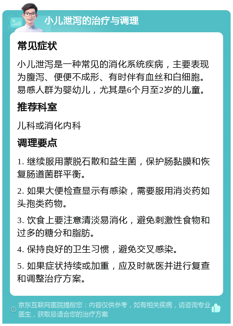 小儿泄泻的治疗与调理 常见症状 小儿泄泻是一种常见的消化系统疾病，主要表现为腹泻、便便不成形、有时伴有血丝和白细胞。易感人群为婴幼儿，尤其是6个月至2岁的儿童。 推荐科室 儿科或消化内科 调理要点 1. 继续服用蒙脱石散和益生菌，保护肠黏膜和恢复肠道菌群平衡。 2. 如果大便检查显示有感染，需要服用消炎药如头孢类药物。 3. 饮食上要注意清淡易消化，避免刺激性食物和过多的糖分和脂肪。 4. 保持良好的卫生习惯，避免交叉感染。 5. 如果症状持续或加重，应及时就医并进行复查和调整治疗方案。