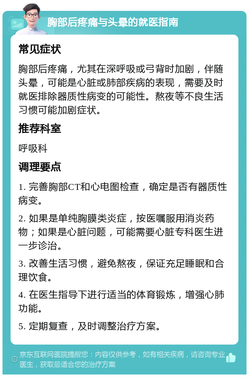 胸部后疼痛与头晕的就医指南 常见症状 胸部后疼痛，尤其在深呼吸或弓背时加剧，伴随头晕，可能是心脏或肺部疾病的表现，需要及时就医排除器质性病变的可能性。熬夜等不良生活习惯可能加剧症状。 推荐科室 呼吸科 调理要点 1. 完善胸部CT和心电图检查，确定是否有器质性病变。 2. 如果是单纯胸膜类炎症，按医嘱服用消炎药物；如果是心脏问题，可能需要心脏专科医生进一步诊治。 3. 改善生活习惯，避免熬夜，保证充足睡眠和合理饮食。 4. 在医生指导下进行适当的体育锻炼，增强心肺功能。 5. 定期复查，及时调整治疗方案。