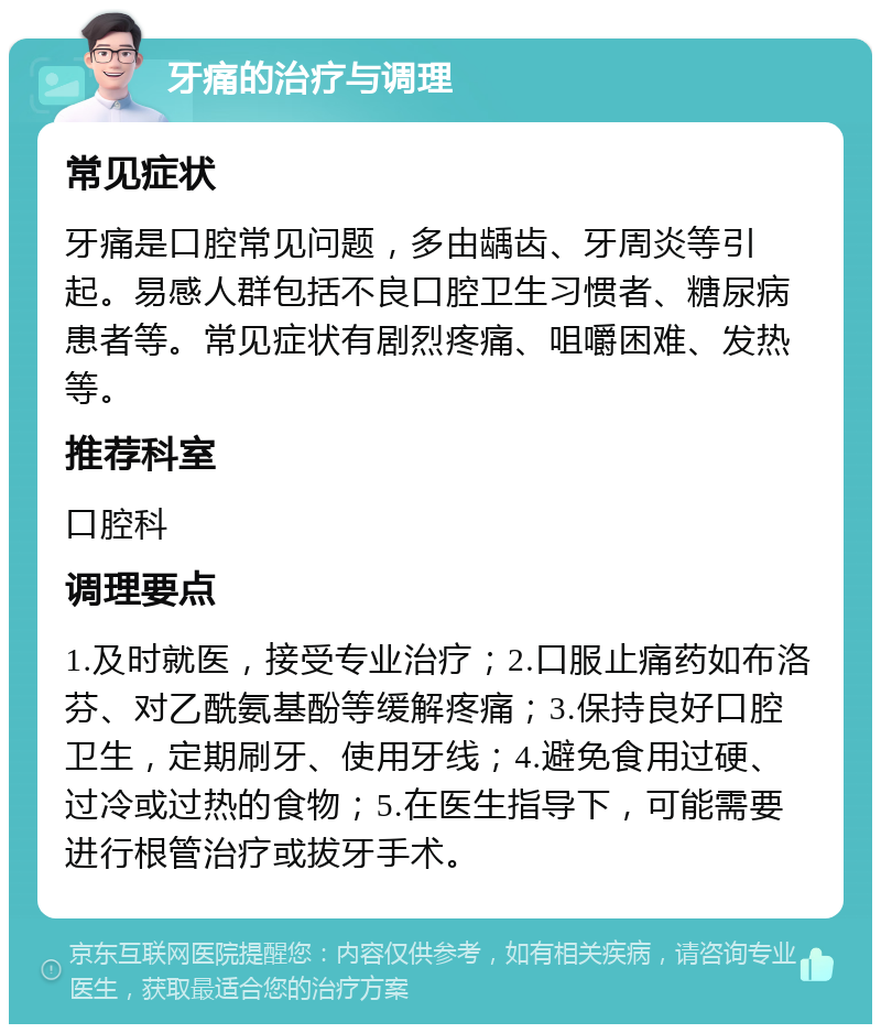 牙痛的治疗与调理 常见症状 牙痛是口腔常见问题，多由龋齿、牙周炎等引起。易感人群包括不良口腔卫生习惯者、糖尿病患者等。常见症状有剧烈疼痛、咀嚼困难、发热等。 推荐科室 口腔科 调理要点 1.及时就医，接受专业治疗；2.口服止痛药如布洛芬、对乙酰氨基酚等缓解疼痛；3.保持良好口腔卫生，定期刷牙、使用牙线；4.避免食用过硬、过冷或过热的食物；5.在医生指导下，可能需要进行根管治疗或拔牙手术。