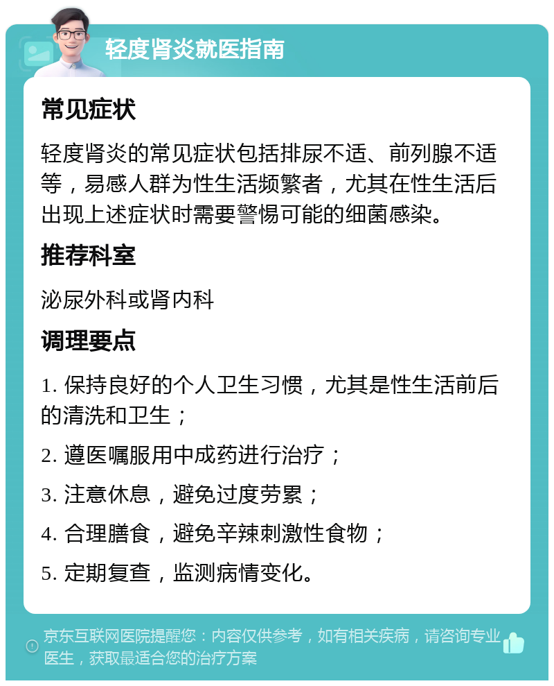 轻度肾炎就医指南 常见症状 轻度肾炎的常见症状包括排尿不适、前列腺不适等，易感人群为性生活频繁者，尤其在性生活后出现上述症状时需要警惕可能的细菌感染。 推荐科室 泌尿外科或肾内科 调理要点 1. 保持良好的个人卫生习惯，尤其是性生活前后的清洗和卫生； 2. 遵医嘱服用中成药进行治疗； 3. 注意休息，避免过度劳累； 4. 合理膳食，避免辛辣刺激性食物； 5. 定期复查，监测病情变化。