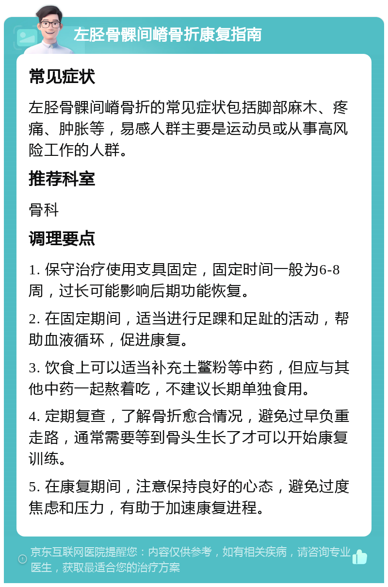 左胫骨髁间嵴骨折康复指南 常见症状 左胫骨髁间嵴骨折的常见症状包括脚部麻木、疼痛、肿胀等，易感人群主要是运动员或从事高风险工作的人群。 推荐科室 骨科 调理要点 1. 保守治疗使用支具固定，固定时间一般为6-8周，过长可能影响后期功能恢复。 2. 在固定期间，适当进行足踝和足趾的活动，帮助血液循环，促进康复。 3. 饮食上可以适当补充土鳖粉等中药，但应与其他中药一起熬着吃，不建议长期单独食用。 4. 定期复查，了解骨折愈合情况，避免过早负重走路，通常需要等到骨头生长了才可以开始康复训练。 5. 在康复期间，注意保持良好的心态，避免过度焦虑和压力，有助于加速康复进程。