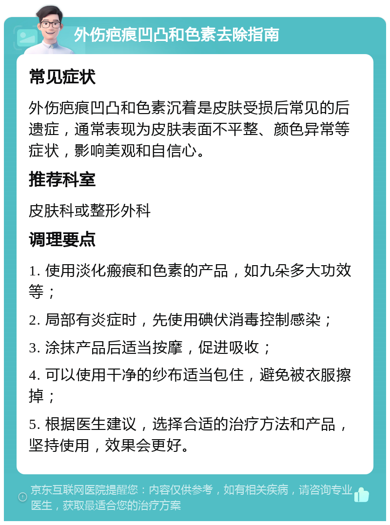 外伤疤痕凹凸和色素去除指南 常见症状 外伤疤痕凹凸和色素沉着是皮肤受损后常见的后遗症，通常表现为皮肤表面不平整、颜色异常等症状，影响美观和自信心。 推荐科室 皮肤科或整形外科 调理要点 1. 使用淡化瘢痕和色素的产品，如九朵多大功效等； 2. 局部有炎症时，先使用碘伏消毒控制感染； 3. 涂抹产品后适当按摩，促进吸收； 4. 可以使用干净的纱布适当包住，避免被衣服擦掉； 5. 根据医生建议，选择合适的治疗方法和产品，坚持使用，效果会更好。