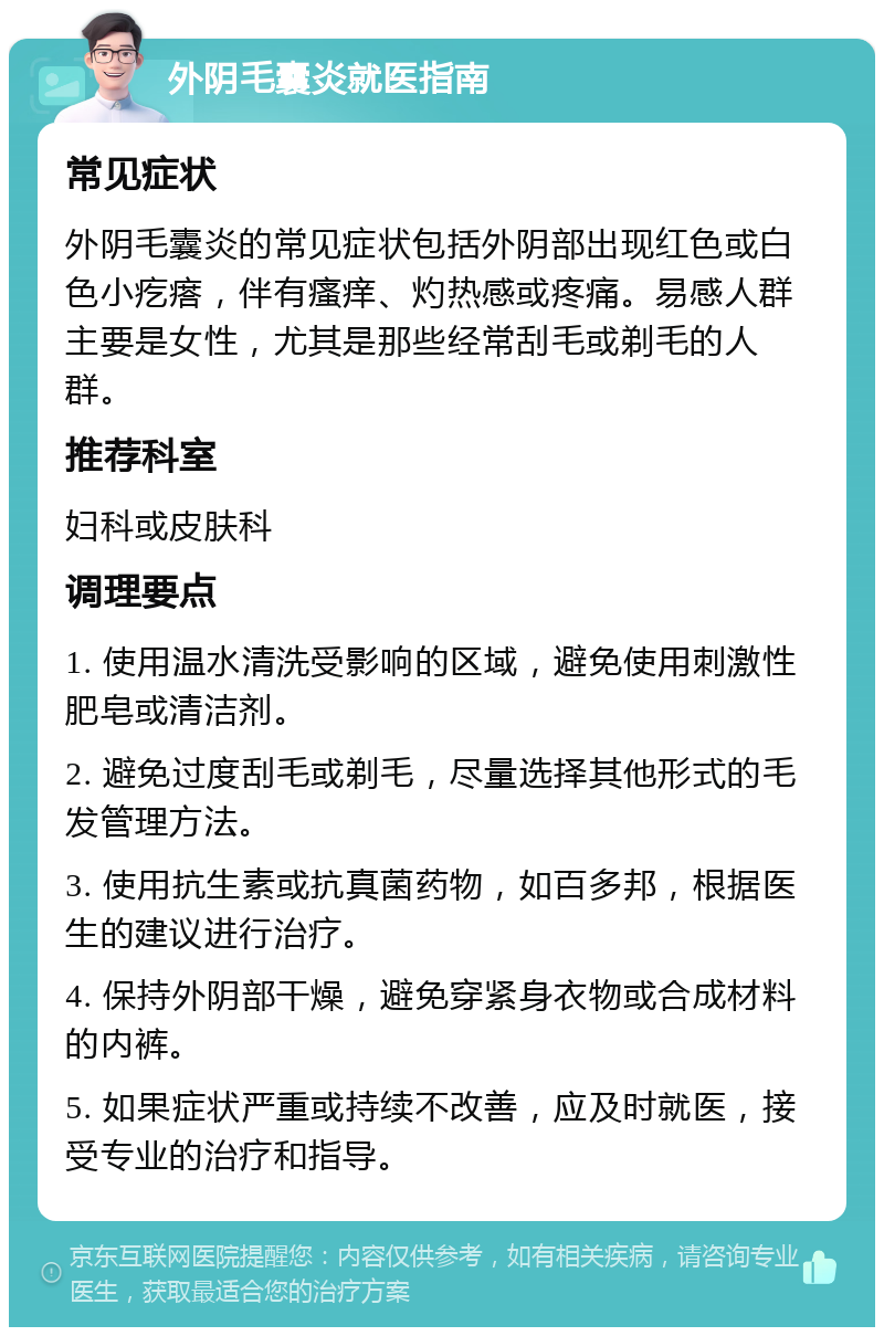 外阴毛囊炎就医指南 常见症状 外阴毛囊炎的常见症状包括外阴部出现红色或白色小疙瘩，伴有瘙痒、灼热感或疼痛。易感人群主要是女性，尤其是那些经常刮毛或剃毛的人群。 推荐科室 妇科或皮肤科 调理要点 1. 使用温水清洗受影响的区域，避免使用刺激性肥皂或清洁剂。 2. 避免过度刮毛或剃毛，尽量选择其他形式的毛发管理方法。 3. 使用抗生素或抗真菌药物，如百多邦，根据医生的建议进行治疗。 4. 保持外阴部干燥，避免穿紧身衣物或合成材料的内裤。 5. 如果症状严重或持续不改善，应及时就医，接受专业的治疗和指导。