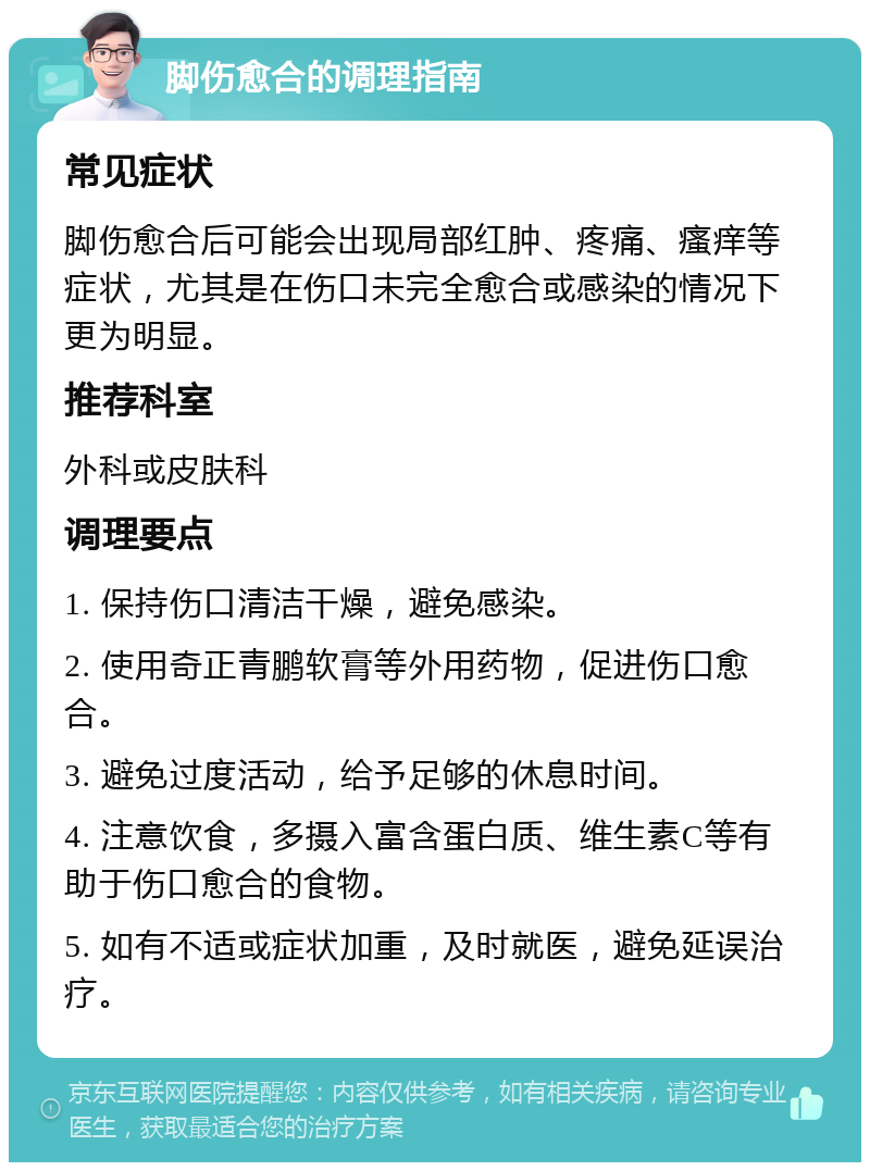 脚伤愈合的调理指南 常见症状 脚伤愈合后可能会出现局部红肿、疼痛、瘙痒等症状，尤其是在伤口未完全愈合或感染的情况下更为明显。 推荐科室 外科或皮肤科 调理要点 1. 保持伤口清洁干燥，避免感染。 2. 使用奇正青鹏软膏等外用药物，促进伤口愈合。 3. 避免过度活动，给予足够的休息时间。 4. 注意饮食，多摄入富含蛋白质、维生素C等有助于伤口愈合的食物。 5. 如有不适或症状加重，及时就医，避免延误治疗。