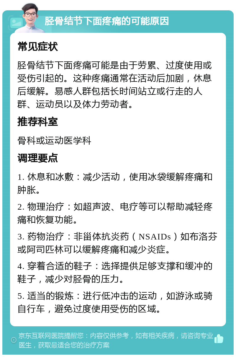 胫骨结节下面疼痛的可能原因 常见症状 胫骨结节下面疼痛可能是由于劳累、过度使用或受伤引起的。这种疼痛通常在活动后加剧，休息后缓解。易感人群包括长时间站立或行走的人群、运动员以及体力劳动者。 推荐科室 骨科或运动医学科 调理要点 1. 休息和冰敷：减少活动，使用冰袋缓解疼痛和肿胀。 2. 物理治疗：如超声波、电疗等可以帮助减轻疼痛和恢复功能。 3. 药物治疗：非甾体抗炎药（NSAIDs）如布洛芬或阿司匹林可以缓解疼痛和减少炎症。 4. 穿着合适的鞋子：选择提供足够支撑和缓冲的鞋子，减少对胫骨的压力。 5. 适当的锻炼：进行低冲击的运动，如游泳或骑自行车，避免过度使用受伤的区域。