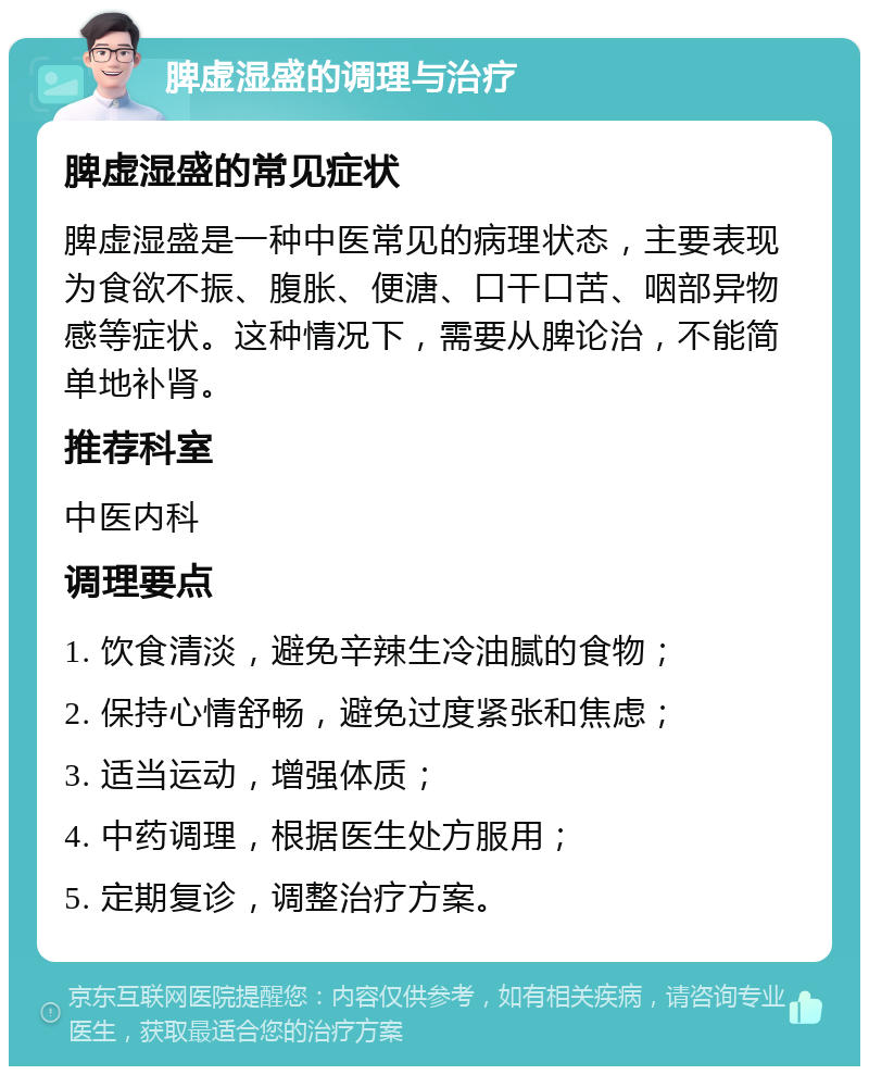 脾虚湿盛的调理与治疗 脾虚湿盛的常见症状 脾虚湿盛是一种中医常见的病理状态，主要表现为食欲不振、腹胀、便溏、口干口苦、咽部异物感等症状。这种情况下，需要从脾论治，不能简单地补肾。 推荐科室 中医内科 调理要点 1. 饮食清淡，避免辛辣生冷油腻的食物； 2. 保持心情舒畅，避免过度紧张和焦虑； 3. 适当运动，增强体质； 4. 中药调理，根据医生处方服用； 5. 定期复诊，调整治疗方案。