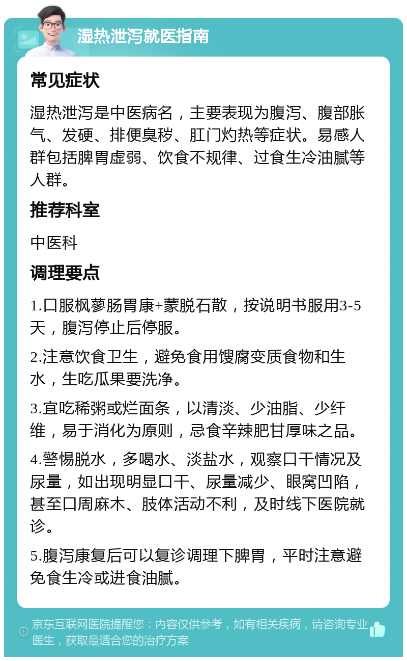 湿热泄泻就医指南 常见症状 湿热泄泻是中医病名，主要表现为腹泻、腹部胀气、发硬、排便臭秽、肛门灼热等症状。易感人群包括脾胃虚弱、饮食不规律、过食生冷油腻等人群。 推荐科室 中医科 调理要点 1.口服枫蓼肠胃康+蒙脱石散，按说明书服用3-5天，腹泻停止后停服。 2.注意饮食卫生，避免食用馊腐变质食物和生水，生吃瓜果要洗净。 3.宜吃稀粥或烂面条，以清淡、少油脂、少纤维，易于消化为原则，忌食辛辣肥甘厚味之品。 4.警惕脱水，多喝水、淡盐水，观察口干情况及尿量，如出现明显口干、尿量减少、眼窝凹陷，甚至口周麻木、肢体活动不利，及时线下医院就诊。 5.腹泻康复后可以复诊调理下脾胃，平时注意避免食生冷或进食油腻。