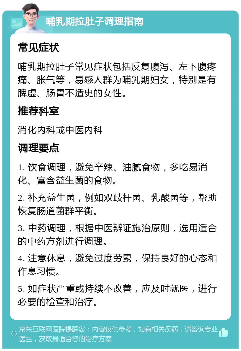 哺乳期拉肚子调理指南 常见症状 哺乳期拉肚子常见症状包括反复腹泻、左下腹疼痛、胀气等，易感人群为哺乳期妇女，特别是有脾虚、肠胃不适史的女性。 推荐科室 消化内科或中医内科 调理要点 1. 饮食调理，避免辛辣、油腻食物，多吃易消化、富含益生菌的食物。 2. 补充益生菌，例如双歧杆菌、乳酸菌等，帮助恢复肠道菌群平衡。 3. 中药调理，根据中医辨证施治原则，选用适合的中药方剂进行调理。 4. 注意休息，避免过度劳累，保持良好的心态和作息习惯。 5. 如症状严重或持续不改善，应及时就医，进行必要的检查和治疗。