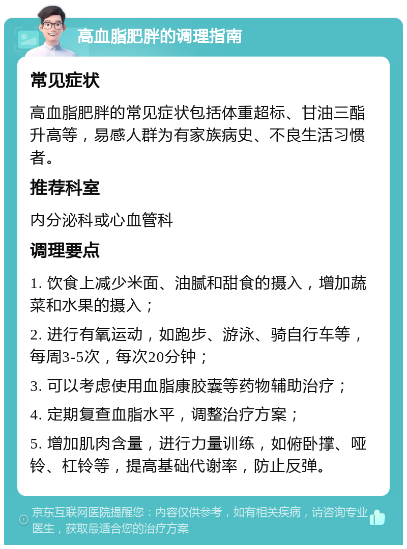 高血脂肥胖的调理指南 常见症状 高血脂肥胖的常见症状包括体重超标、甘油三酯升高等，易感人群为有家族病史、不良生活习惯者。 推荐科室 内分泌科或心血管科 调理要点 1. 饮食上减少米面、油腻和甜食的摄入，增加蔬菜和水果的摄入； 2. 进行有氧运动，如跑步、游泳、骑自行车等，每周3-5次，每次20分钟； 3. 可以考虑使用血脂康胶囊等药物辅助治疗； 4. 定期复查血脂水平，调整治疗方案； 5. 增加肌肉含量，进行力量训练，如俯卧撑、哑铃、杠铃等，提高基础代谢率，防止反弹。