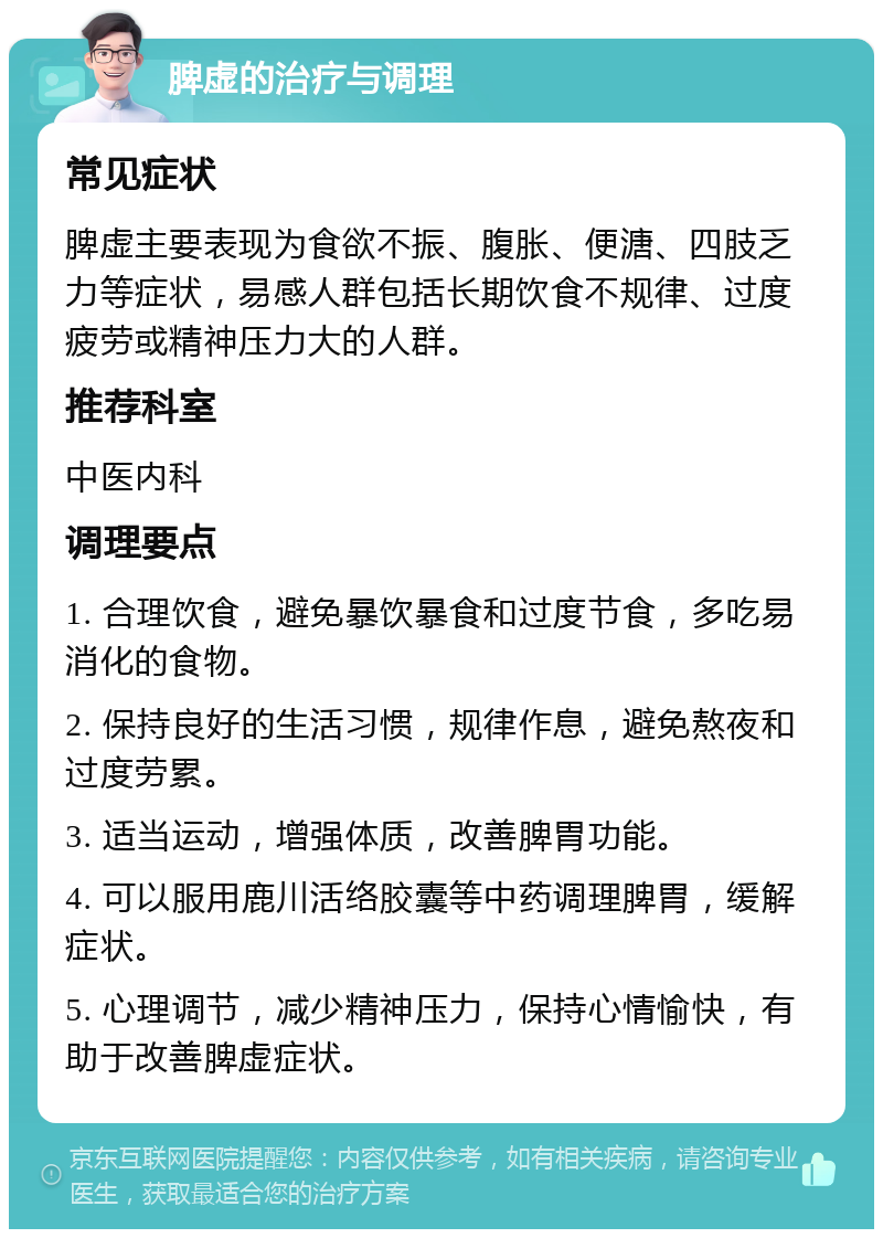 脾虚的治疗与调理 常见症状 脾虚主要表现为食欲不振、腹胀、便溏、四肢乏力等症状，易感人群包括长期饮食不规律、过度疲劳或精神压力大的人群。 推荐科室 中医内科 调理要点 1. 合理饮食，避免暴饮暴食和过度节食，多吃易消化的食物。 2. 保持良好的生活习惯，规律作息，避免熬夜和过度劳累。 3. 适当运动，增强体质，改善脾胃功能。 4. 可以服用鹿川活络胶囊等中药调理脾胃，缓解症状。 5. 心理调节，减少精神压力，保持心情愉快，有助于改善脾虚症状。