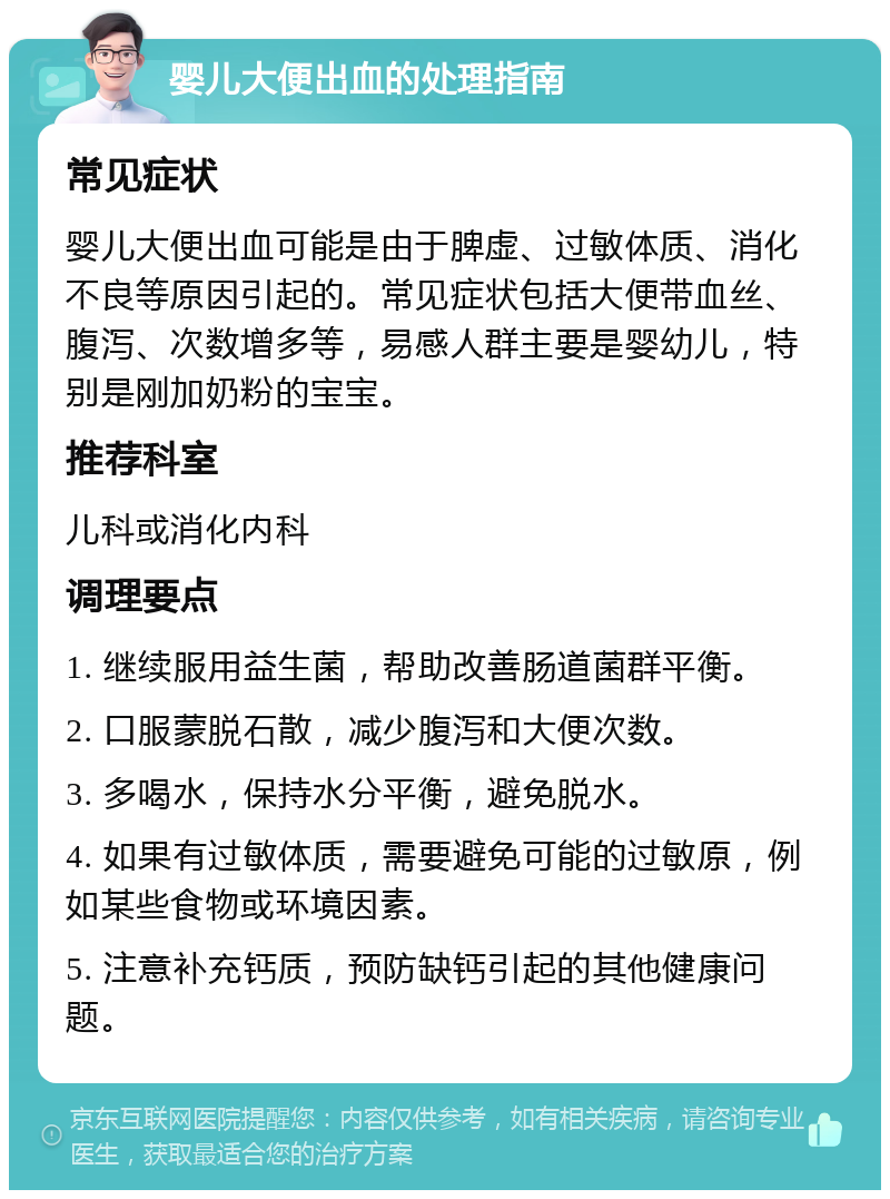 婴儿大便出血的处理指南 常见症状 婴儿大便出血可能是由于脾虚、过敏体质、消化不良等原因引起的。常见症状包括大便带血丝、腹泻、次数增多等，易感人群主要是婴幼儿，特别是刚加奶粉的宝宝。 推荐科室 儿科或消化内科 调理要点 1. 继续服用益生菌，帮助改善肠道菌群平衡。 2. 口服蒙脱石散，减少腹泻和大便次数。 3. 多喝水，保持水分平衡，避免脱水。 4. 如果有过敏体质，需要避免可能的过敏原，例如某些食物或环境因素。 5. 注意补充钙质，预防缺钙引起的其他健康问题。