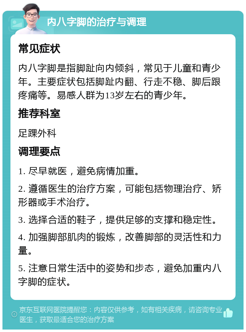 内八字脚的治疗与调理 常见症状 内八字脚是指脚趾向内倾斜，常见于儿童和青少年。主要症状包括脚趾内翻、行走不稳、脚后跟疼痛等。易感人群为13岁左右的青少年。 推荐科室 足踝外科 调理要点 1. 尽早就医，避免病情加重。 2. 遵循医生的治疗方案，可能包括物理治疗、矫形器或手术治疗。 3. 选择合适的鞋子，提供足够的支撑和稳定性。 4. 加强脚部肌肉的锻炼，改善脚部的灵活性和力量。 5. 注意日常生活中的姿势和步态，避免加重内八字脚的症状。