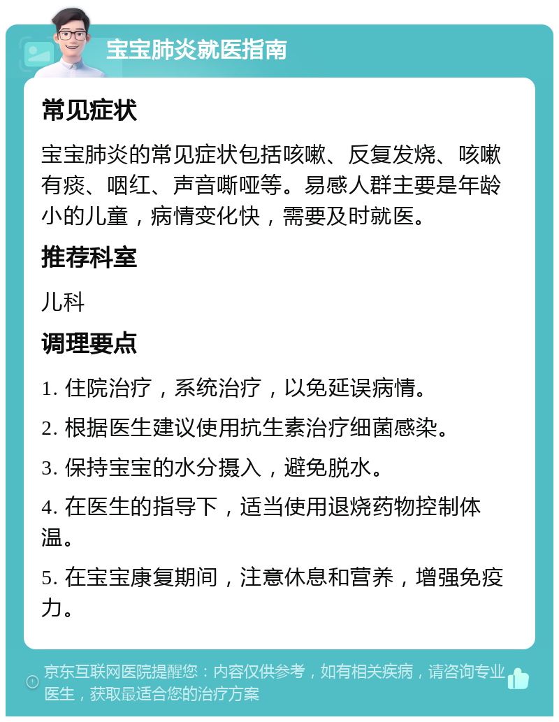 宝宝肺炎就医指南 常见症状 宝宝肺炎的常见症状包括咳嗽、反复发烧、咳嗽有痰、咽红、声音嘶哑等。易感人群主要是年龄小的儿童，病情变化快，需要及时就医。 推荐科室 儿科 调理要点 1. 住院治疗，系统治疗，以免延误病情。 2. 根据医生建议使用抗生素治疗细菌感染。 3. 保持宝宝的水分摄入，避免脱水。 4. 在医生的指导下，适当使用退烧药物控制体温。 5. 在宝宝康复期间，注意休息和营养，增强免疫力。