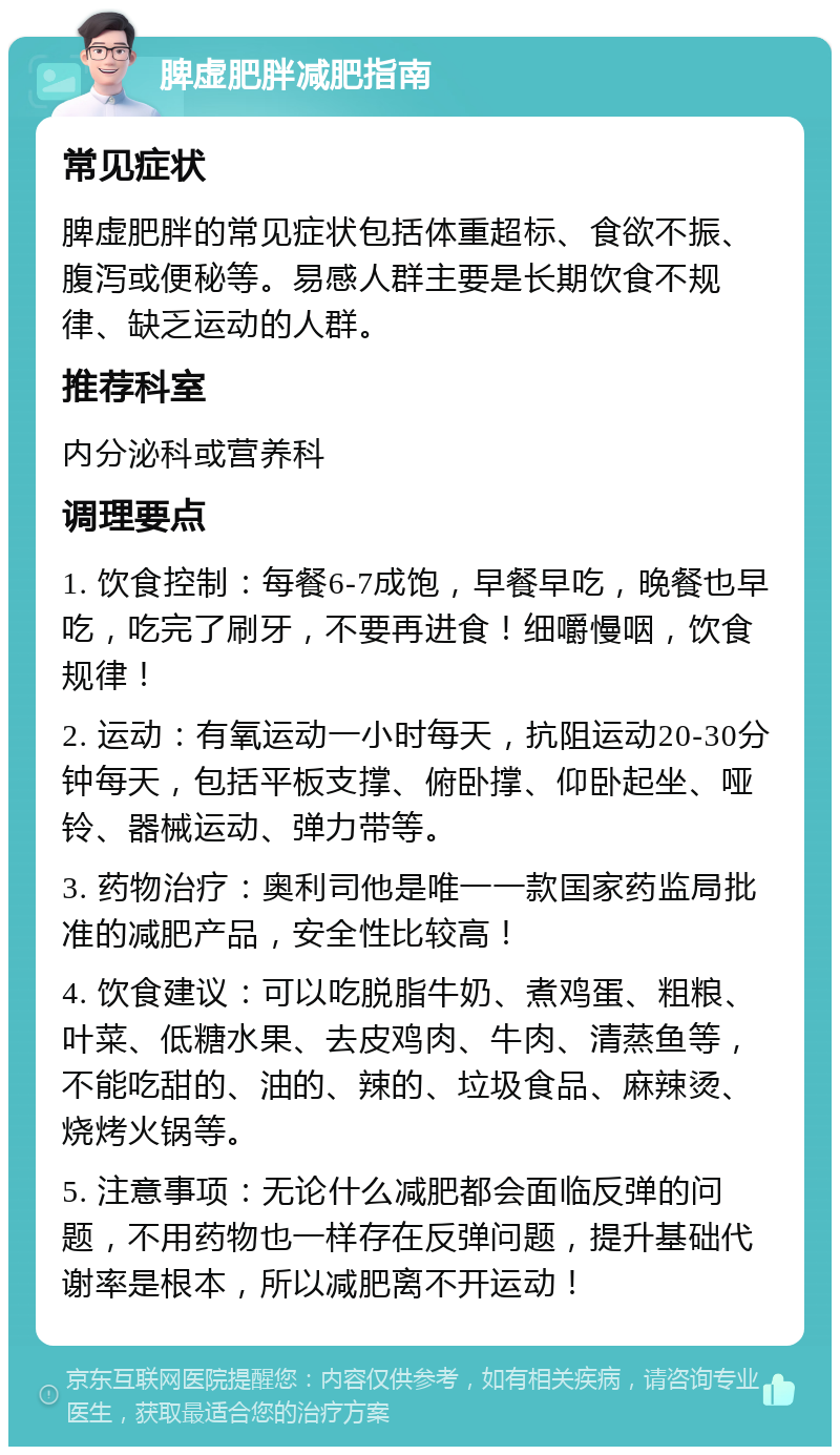 脾虚肥胖减肥指南 常见症状 脾虚肥胖的常见症状包括体重超标、食欲不振、腹泻或便秘等。易感人群主要是长期饮食不规律、缺乏运动的人群。 推荐科室 内分泌科或营养科 调理要点 1. 饮食控制：每餐6-7成饱，早餐早吃，晚餐也早吃，吃完了刷牙，不要再进食！细嚼慢咽，饮食规律！ 2. 运动：有氧运动一小时每天，抗阻运动20-30分钟每天，包括平板支撑、俯卧撑、仰卧起坐、哑铃、器械运动、弹力带等。 3. 药物治疗：奥利司他是唯一一款国家药监局批准的减肥产品，安全性比较高！ 4. 饮食建议：可以吃脱脂牛奶、煮鸡蛋、粗粮、叶菜、低糖水果、去皮鸡肉、牛肉、清蒸鱼等，不能吃甜的、油的、辣的、垃圾食品、麻辣烫、烧烤火锅等。 5. 注意事项：无论什么减肥都会面临反弹的问题，不用药物也一样存在反弹问题，提升基础代谢率是根本，所以减肥离不开运动！