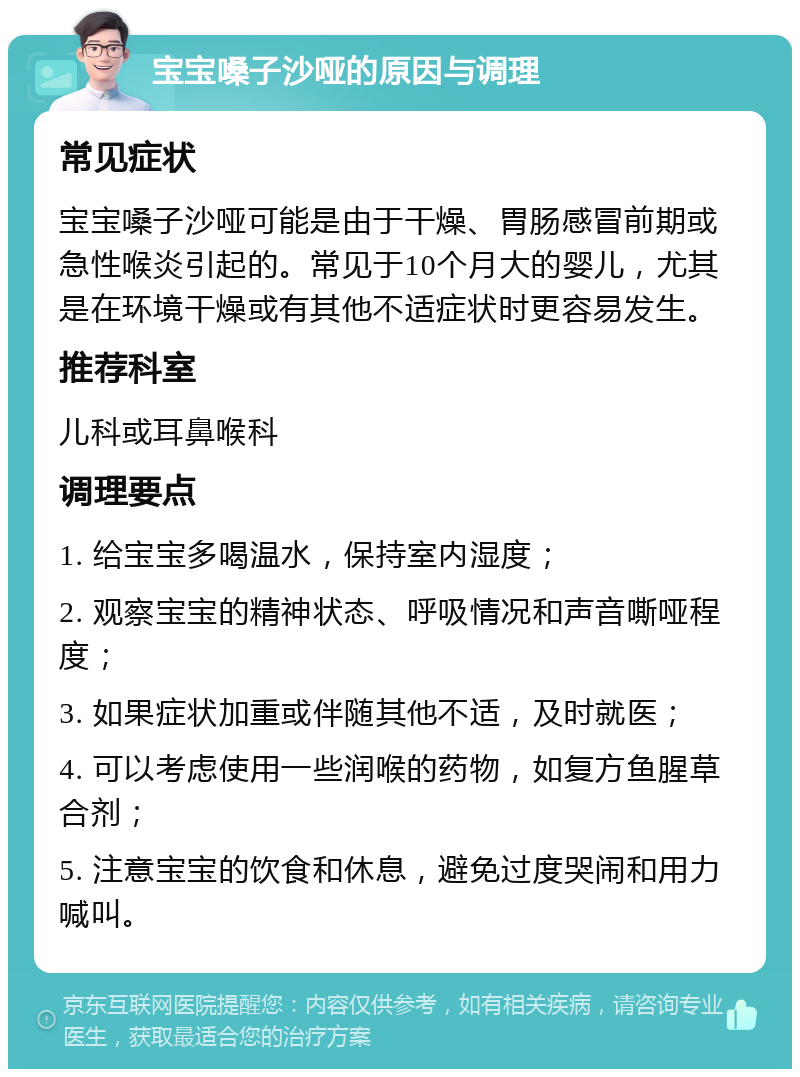 宝宝嗓子沙哑的原因与调理 常见症状 宝宝嗓子沙哑可能是由于干燥、胃肠感冒前期或急性喉炎引起的。常见于10个月大的婴儿，尤其是在环境干燥或有其他不适症状时更容易发生。 推荐科室 儿科或耳鼻喉科 调理要点 1. 给宝宝多喝温水，保持室内湿度； 2. 观察宝宝的精神状态、呼吸情况和声音嘶哑程度； 3. 如果症状加重或伴随其他不适，及时就医； 4. 可以考虑使用一些润喉的药物，如复方鱼腥草合剂； 5. 注意宝宝的饮食和休息，避免过度哭闹和用力喊叫。