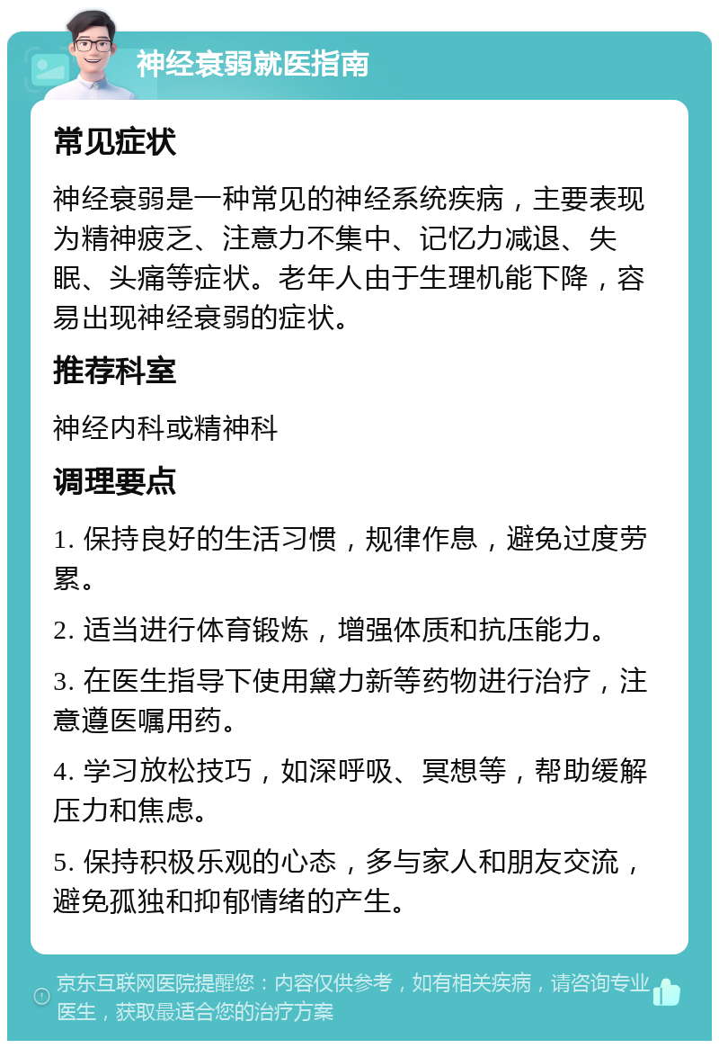 神经衰弱就医指南 常见症状 神经衰弱是一种常见的神经系统疾病，主要表现为精神疲乏、注意力不集中、记忆力减退、失眠、头痛等症状。老年人由于生理机能下降，容易出现神经衰弱的症状。 推荐科室 神经内科或精神科 调理要点 1. 保持良好的生活习惯，规律作息，避免过度劳累。 2. 适当进行体育锻炼，增强体质和抗压能力。 3. 在医生指导下使用黛力新等药物进行治疗，注意遵医嘱用药。 4. 学习放松技巧，如深呼吸、冥想等，帮助缓解压力和焦虑。 5. 保持积极乐观的心态，多与家人和朋友交流，避免孤独和抑郁情绪的产生。