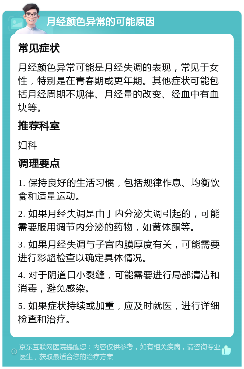 月经颜色异常的可能原因 常见症状 月经颜色异常可能是月经失调的表现，常见于女性，特别是在青春期或更年期。其他症状可能包括月经周期不规律、月经量的改变、经血中有血块等。 推荐科室 妇科 调理要点 1. 保持良好的生活习惯，包括规律作息、均衡饮食和适量运动。 2. 如果月经失调是由于内分泌失调引起的，可能需要服用调节内分泌的药物，如黄体酮等。 3. 如果月经失调与子宫内膜厚度有关，可能需要进行彩超检查以确定具体情况。 4. 对于阴道口小裂缝，可能需要进行局部清洁和消毒，避免感染。 5. 如果症状持续或加重，应及时就医，进行详细检查和治疗。