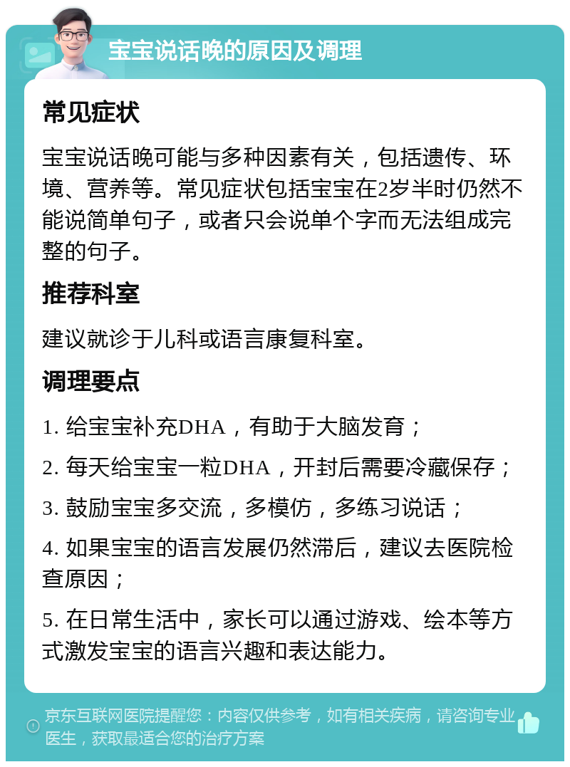 宝宝说话晚的原因及调理 常见症状 宝宝说话晚可能与多种因素有关，包括遗传、环境、营养等。常见症状包括宝宝在2岁半时仍然不能说简单句子，或者只会说单个字而无法组成完整的句子。 推荐科室 建议就诊于儿科或语言康复科室。 调理要点 1. 给宝宝补充DHA，有助于大脑发育； 2. 每天给宝宝一粒DHA，开封后需要冷藏保存； 3. 鼓励宝宝多交流，多模仿，多练习说话； 4. 如果宝宝的语言发展仍然滞后，建议去医院检查原因； 5. 在日常生活中，家长可以通过游戏、绘本等方式激发宝宝的语言兴趣和表达能力。