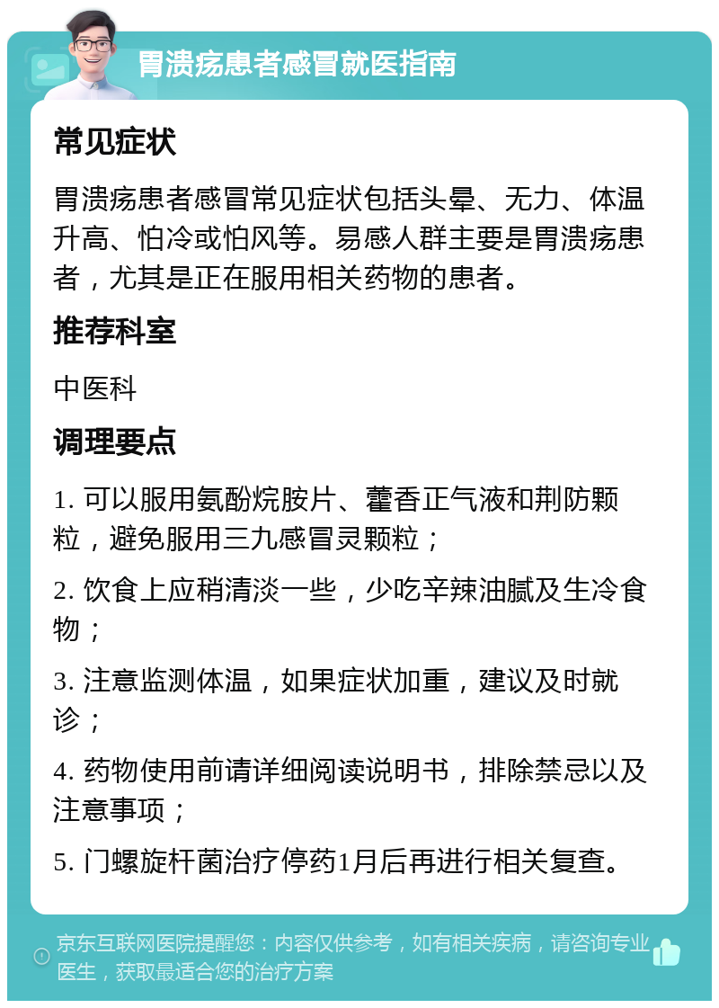 胃溃疡患者感冒就医指南 常见症状 胃溃疡患者感冒常见症状包括头晕、无力、体温升高、怕冷或怕风等。易感人群主要是胃溃疡患者，尤其是正在服用相关药物的患者。 推荐科室 中医科 调理要点 1. 可以服用氨酚烷胺片、藿香正气液和荆防颗粒，避免服用三九感冒灵颗粒； 2. 饮食上应稍清淡一些，少吃辛辣油腻及生冷食物； 3. 注意监测体温，如果症状加重，建议及时就诊； 4. 药物使用前请详细阅读说明书，排除禁忌以及注意事项； 5. 门螺旋杆菌治疗停药1月后再进行相关复查。