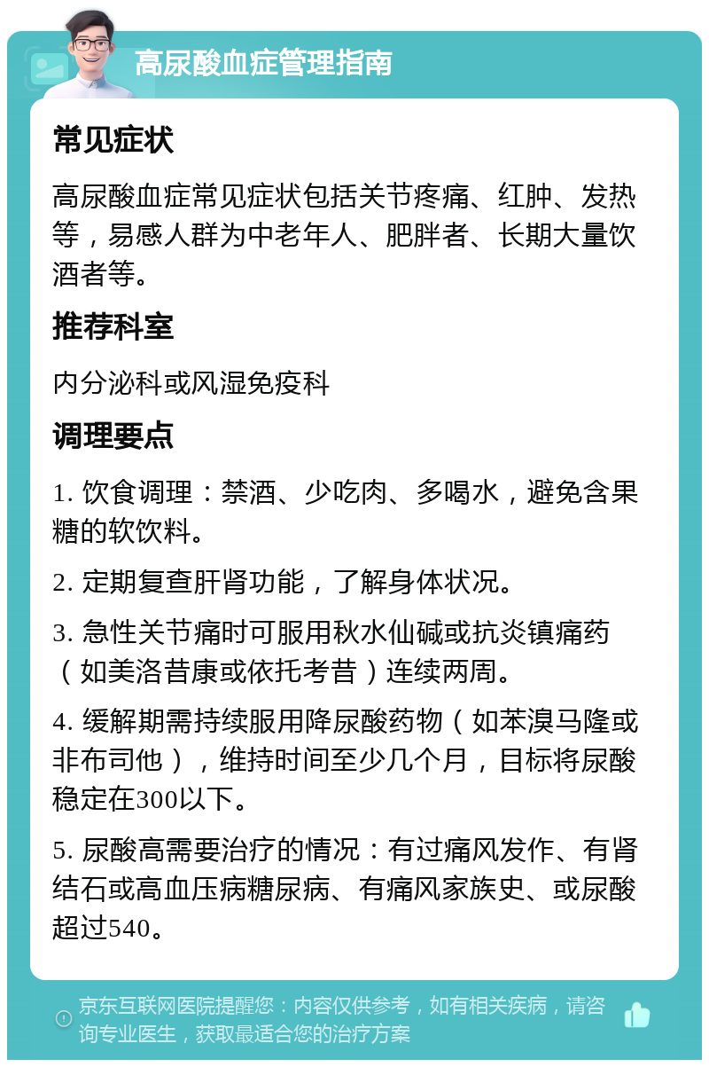 高尿酸血症管理指南 常见症状 高尿酸血症常见症状包括关节疼痛、红肿、发热等，易感人群为中老年人、肥胖者、长期大量饮酒者等。 推荐科室 内分泌科或风湿免疫科 调理要点 1. 饮食调理：禁酒、少吃肉、多喝水，避免含果糖的软饮料。 2. 定期复查肝肾功能，了解身体状况。 3. 急性关节痛时可服用秋水仙碱或抗炎镇痛药（如美洛昔康或依托考昔）连续两周。 4. 缓解期需持续服用降尿酸药物（如苯溴马隆或非布司他），维持时间至少几个月，目标将尿酸稳定在300以下。 5. 尿酸高需要治疗的情况：有过痛风发作、有肾结石或高血压病糖尿病、有痛风家族史、或尿酸超过540。