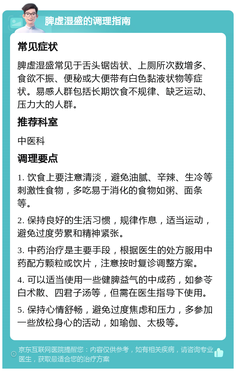 脾虚湿盛的调理指南 常见症状 脾虚湿盛常见于舌头锯齿状、上厕所次数增多、食欲不振、便秘或大便带有白色黏液状物等症状。易感人群包括长期饮食不规律、缺乏运动、压力大的人群。 推荐科室 中医科 调理要点 1. 饮食上要注意清淡，避免油腻、辛辣、生冷等刺激性食物，多吃易于消化的食物如粥、面条等。 2. 保持良好的生活习惯，规律作息，适当运动，避免过度劳累和精神紧张。 3. 中药治疗是主要手段，根据医生的处方服用中药配方颗粒或饮片，注意按时复诊调整方案。 4. 可以适当使用一些健脾益气的中成药，如参苓白术散、四君子汤等，但需在医生指导下使用。 5. 保持心情舒畅，避免过度焦虑和压力，多参加一些放松身心的活动，如瑜伽、太极等。