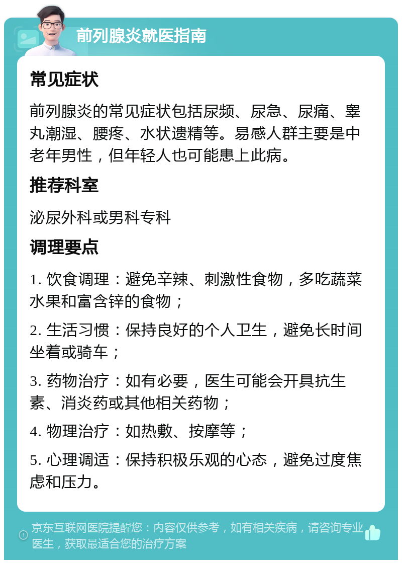 前列腺炎就医指南 常见症状 前列腺炎的常见症状包括尿频、尿急、尿痛、睾丸潮湿、腰疼、水状遗精等。易感人群主要是中老年男性，但年轻人也可能患上此病。 推荐科室 泌尿外科或男科专科 调理要点 1. 饮食调理：避免辛辣、刺激性食物，多吃蔬菜水果和富含锌的食物； 2. 生活习惯：保持良好的个人卫生，避免长时间坐着或骑车； 3. 药物治疗：如有必要，医生可能会开具抗生素、消炎药或其他相关药物； 4. 物理治疗：如热敷、按摩等； 5. 心理调适：保持积极乐观的心态，避免过度焦虑和压力。