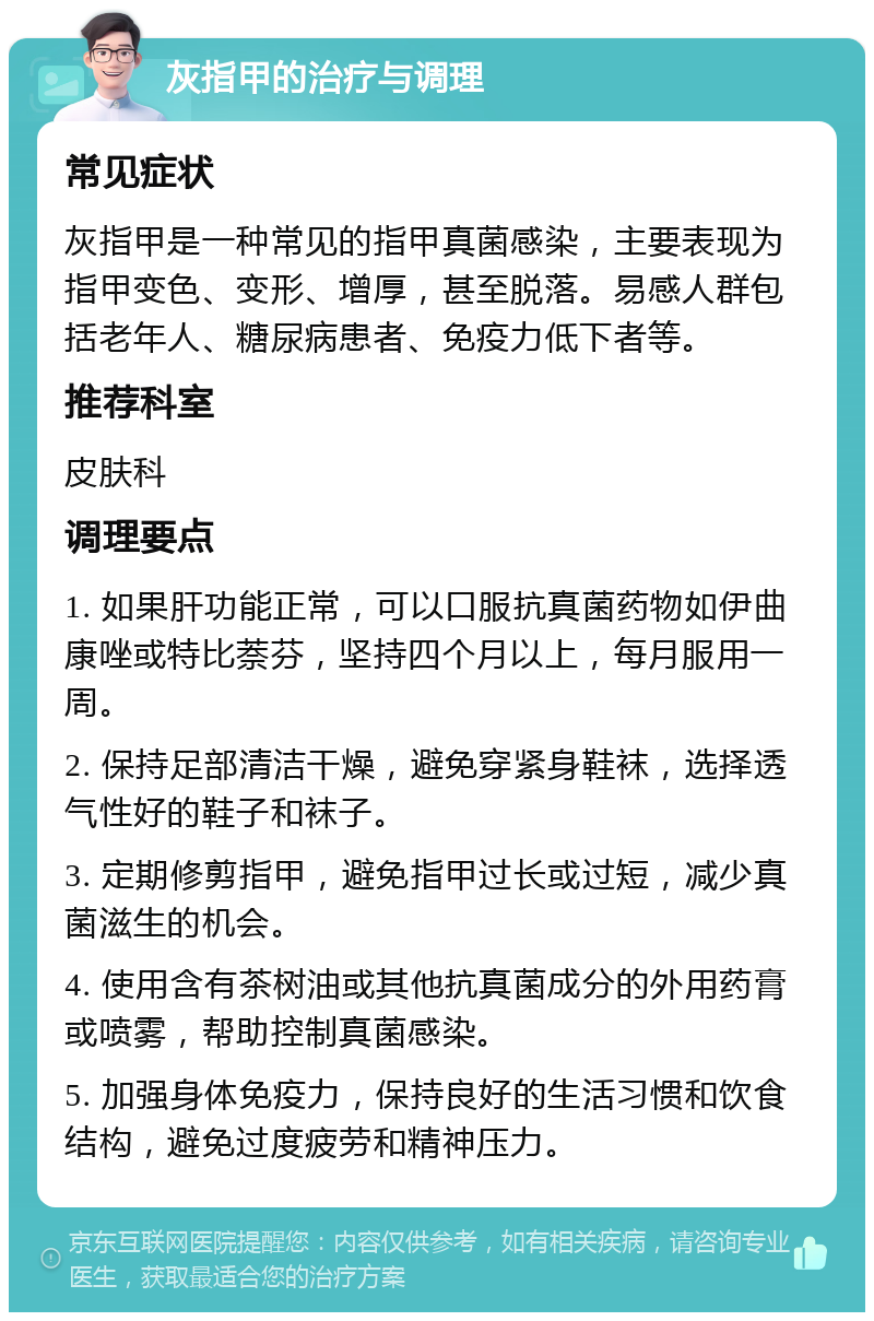 灰指甲的治疗与调理 常见症状 灰指甲是一种常见的指甲真菌感染，主要表现为指甲变色、变形、增厚，甚至脱落。易感人群包括老年人、糖尿病患者、免疫力低下者等。 推荐科室 皮肤科 调理要点 1. 如果肝功能正常，可以口服抗真菌药物如伊曲康唑或特比萘芬，坚持四个月以上，每月服用一周。 2. 保持足部清洁干燥，避免穿紧身鞋袜，选择透气性好的鞋子和袜子。 3. 定期修剪指甲，避免指甲过长或过短，减少真菌滋生的机会。 4. 使用含有茶树油或其他抗真菌成分的外用药膏或喷雾，帮助控制真菌感染。 5. 加强身体免疫力，保持良好的生活习惯和饮食结构，避免过度疲劳和精神压力。