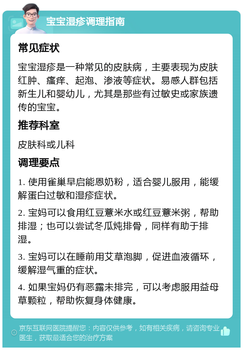 宝宝湿疹调理指南 常见症状 宝宝湿疹是一种常见的皮肤病，主要表现为皮肤红肿、瘙痒、起泡、渗液等症状。易感人群包括新生儿和婴幼儿，尤其是那些有过敏史或家族遗传的宝宝。 推荐科室 皮肤科或儿科 调理要点 1. 使用雀巢早启能恩奶粉，适合婴儿服用，能缓解蛋白过敏和湿疹症状。 2. 宝妈可以食用红豆薏米水或红豆薏米粥，帮助排湿；也可以尝试冬瓜炖排骨，同样有助于排湿。 3. 宝妈可以在睡前用艾草泡脚，促进血液循环，缓解湿气重的症状。 4. 如果宝妈仍有恶露未排完，可以考虑服用益母草颗粒，帮助恢复身体健康。