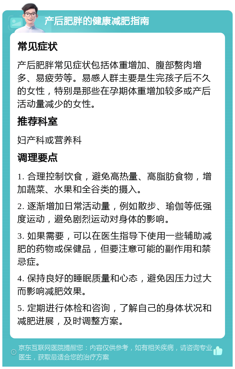 产后肥胖的健康减肥指南 常见症状 产后肥胖常见症状包括体重增加、腹部赘肉增多、易疲劳等。易感人群主要是生完孩子后不久的女性，特别是那些在孕期体重增加较多或产后活动量减少的女性。 推荐科室 妇产科或营养科 调理要点 1. 合理控制饮食，避免高热量、高脂肪食物，增加蔬菜、水果和全谷类的摄入。 2. 逐渐增加日常活动量，例如散步、瑜伽等低强度运动，避免剧烈运动对身体的影响。 3. 如果需要，可以在医生指导下使用一些辅助减肥的药物或保健品，但要注意可能的副作用和禁忌症。 4. 保持良好的睡眠质量和心态，避免因压力过大而影响减肥效果。 5. 定期进行体检和咨询，了解自己的身体状况和减肥进展，及时调整方案。