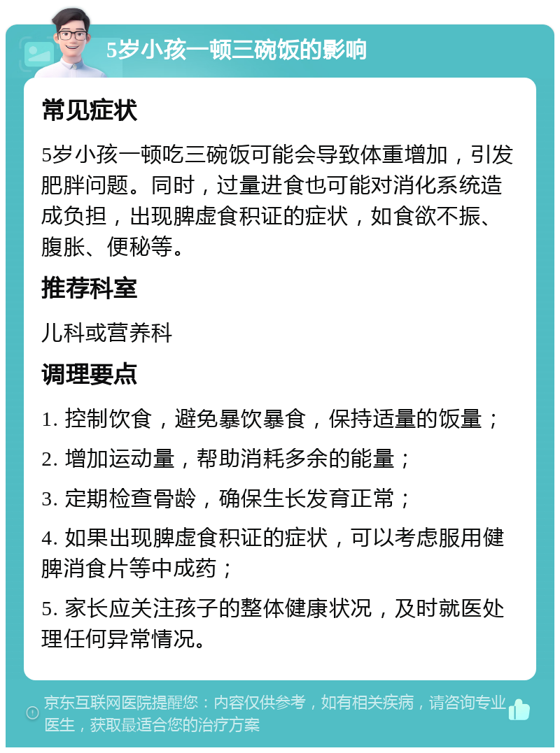 5岁小孩一顿三碗饭的影响 常见症状 5岁小孩一顿吃三碗饭可能会导致体重增加，引发肥胖问题。同时，过量进食也可能对消化系统造成负担，出现脾虚食积证的症状，如食欲不振、腹胀、便秘等。 推荐科室 儿科或营养科 调理要点 1. 控制饮食，避免暴饮暴食，保持适量的饭量； 2. 增加运动量，帮助消耗多余的能量； 3. 定期检查骨龄，确保生长发育正常； 4. 如果出现脾虚食积证的症状，可以考虑服用健脾消食片等中成药； 5. 家长应关注孩子的整体健康状况，及时就医处理任何异常情况。