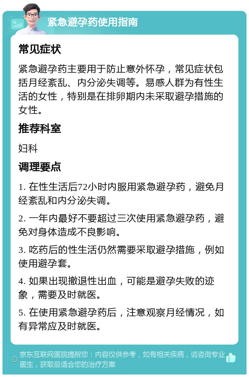 紧急避孕药使用指南 常见症状 紧急避孕药主要用于防止意外怀孕，常见症状包括月经紊乱、内分泌失调等。易感人群为有性生活的女性，特别是在排卵期内未采取避孕措施的女性。 推荐科室 妇科 调理要点 1. 在性生活后72小时内服用紧急避孕药，避免月经紊乱和内分泌失调。 2. 一年内最好不要超过三次使用紧急避孕药，避免对身体造成不良影响。 3. 吃药后的性生活仍然需要采取避孕措施，例如使用避孕套。 4. 如果出现撤退性出血，可能是避孕失败的迹象，需要及时就医。 5. 在使用紧急避孕药后，注意观察月经情况，如有异常应及时就医。