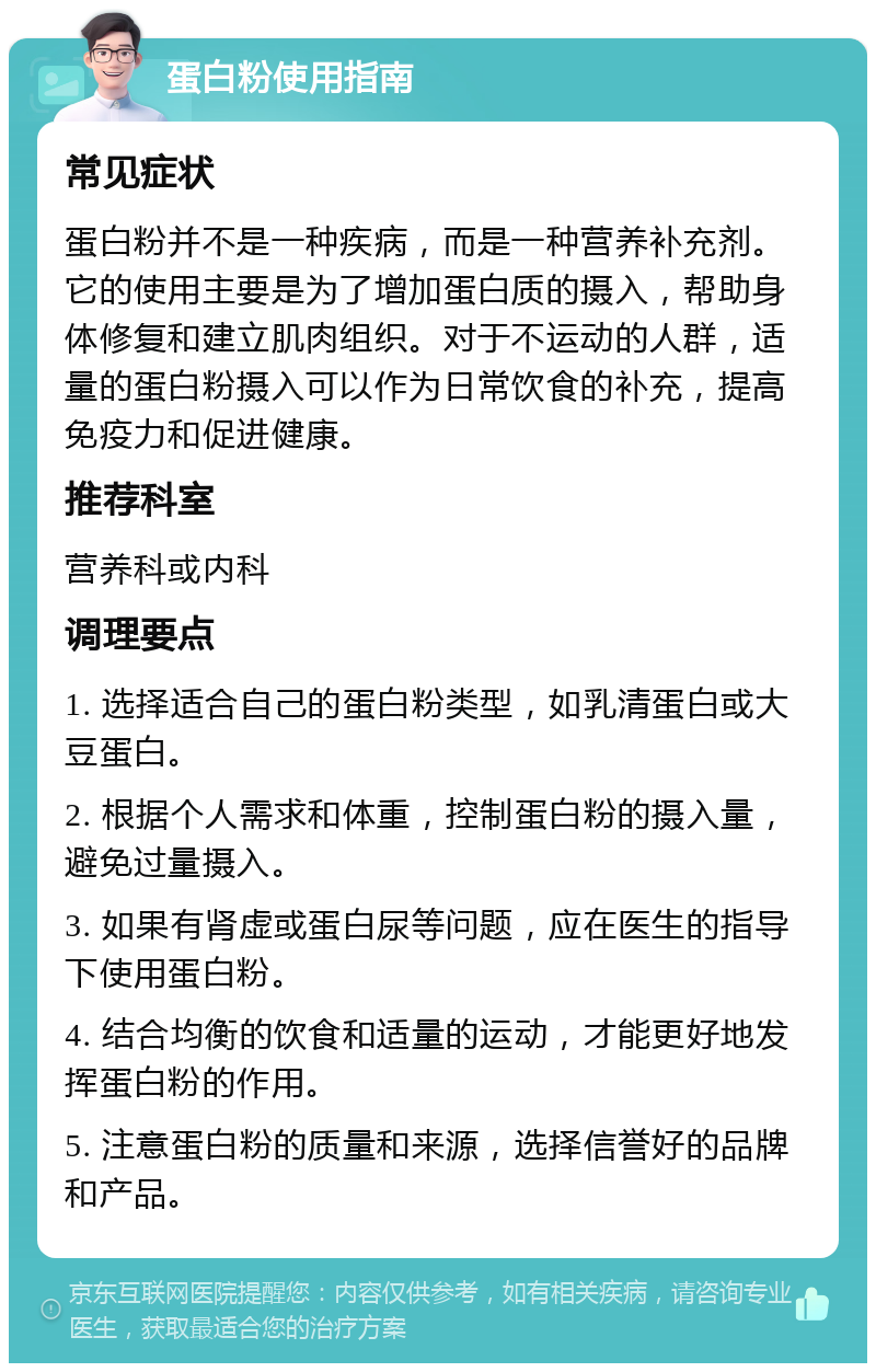 蛋白粉使用指南 常见症状 蛋白粉并不是一种疾病，而是一种营养补充剂。它的使用主要是为了增加蛋白质的摄入，帮助身体修复和建立肌肉组织。对于不运动的人群，适量的蛋白粉摄入可以作为日常饮食的补充，提高免疫力和促进健康。 推荐科室 营养科或内科 调理要点 1. 选择适合自己的蛋白粉类型，如乳清蛋白或大豆蛋白。 2. 根据个人需求和体重，控制蛋白粉的摄入量，避免过量摄入。 3. 如果有肾虚或蛋白尿等问题，应在医生的指导下使用蛋白粉。 4. 结合均衡的饮食和适量的运动，才能更好地发挥蛋白粉的作用。 5. 注意蛋白粉的质量和来源，选择信誉好的品牌和产品。