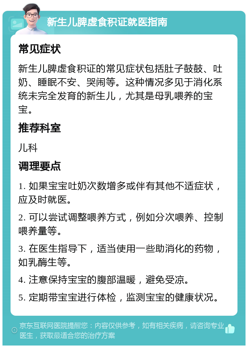 新生儿脾虚食积证就医指南 常见症状 新生儿脾虚食积证的常见症状包括肚子鼓鼓、吐奶、睡眠不安、哭闹等。这种情况多见于消化系统未完全发育的新生儿，尤其是母乳喂养的宝宝。 推荐科室 儿科 调理要点 1. 如果宝宝吐奶次数增多或伴有其他不适症状，应及时就医。 2. 可以尝试调整喂养方式，例如分次喂养、控制喂养量等。 3. 在医生指导下，适当使用一些助消化的药物，如乳酶生等。 4. 注意保持宝宝的腹部温暖，避免受凉。 5. 定期带宝宝进行体检，监测宝宝的健康状况。