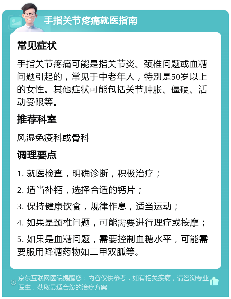 手指关节疼痛就医指南 常见症状 手指关节疼痛可能是指关节炎、颈椎问题或血糖问题引起的，常见于中老年人，特别是50岁以上的女性。其他症状可能包括关节肿胀、僵硬、活动受限等。 推荐科室 风湿免疫科或骨科 调理要点 1. 就医检查，明确诊断，积极治疗； 2. 适当补钙，选择合适的钙片； 3. 保持健康饮食，规律作息，适当运动； 4. 如果是颈椎问题，可能需要进行理疗或按摩； 5. 如果是血糖问题，需要控制血糖水平，可能需要服用降糖药物如二甲双胍等。