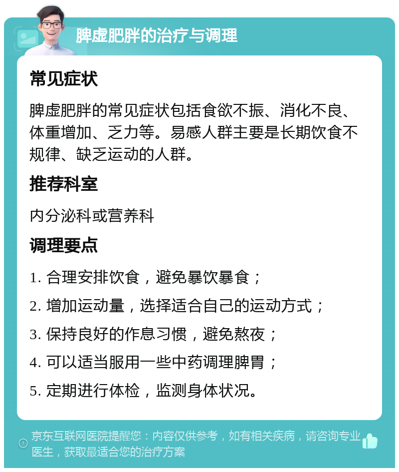 脾虚肥胖的治疗与调理 常见症状 脾虚肥胖的常见症状包括食欲不振、消化不良、体重增加、乏力等。易感人群主要是长期饮食不规律、缺乏运动的人群。 推荐科室 内分泌科或营养科 调理要点 1. 合理安排饮食，避免暴饮暴食； 2. 增加运动量，选择适合自己的运动方式； 3. 保持良好的作息习惯，避免熬夜； 4. 可以适当服用一些中药调理脾胃； 5. 定期进行体检，监测身体状况。