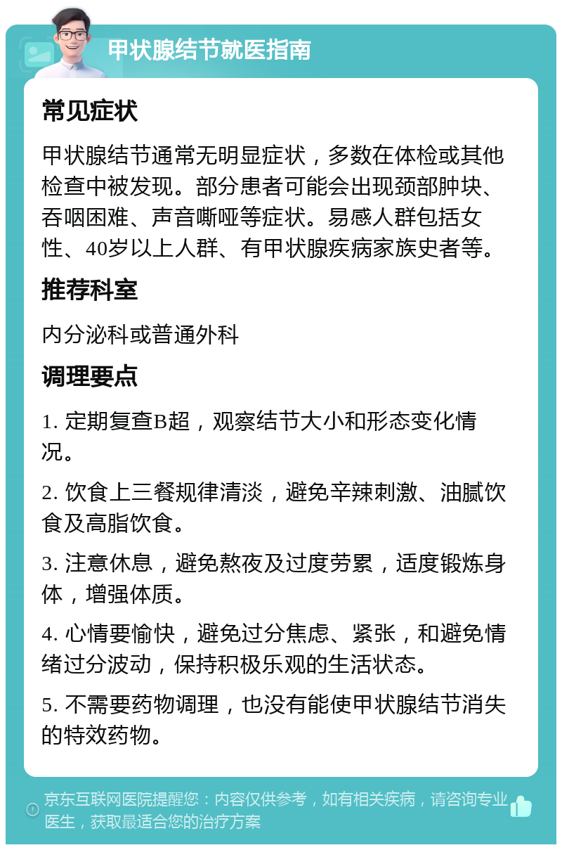 甲状腺结节就医指南 常见症状 甲状腺结节通常无明显症状，多数在体检或其他检查中被发现。部分患者可能会出现颈部肿块、吞咽困难、声音嘶哑等症状。易感人群包括女性、40岁以上人群、有甲状腺疾病家族史者等。 推荐科室 内分泌科或普通外科 调理要点 1. 定期复查B超，观察结节大小和形态变化情况。 2. 饮食上三餐规律清淡，避免辛辣刺激、油腻饮食及高脂饮食。 3. 注意休息，避免熬夜及过度劳累，适度锻炼身体，增强体质。 4. 心情要愉快，避免过分焦虑、紧张，和避免情绪过分波动，保持积极乐观的生活状态。 5. 不需要药物调理，也没有能使甲状腺结节消失的特效药物。