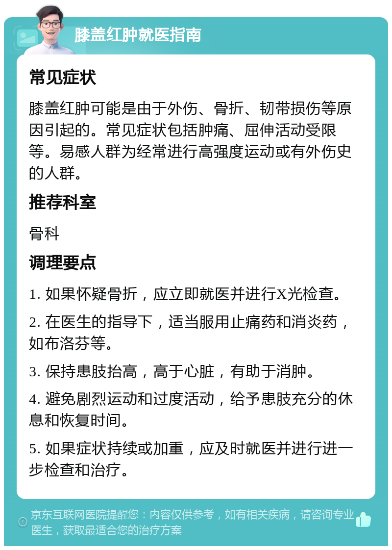 膝盖红肿就医指南 常见症状 膝盖红肿可能是由于外伤、骨折、韧带损伤等原因引起的。常见症状包括肿痛、屈伸活动受限等。易感人群为经常进行高强度运动或有外伤史的人群。 推荐科室 骨科 调理要点 1. 如果怀疑骨折，应立即就医并进行X光检查。 2. 在医生的指导下，适当服用止痛药和消炎药，如布洛芬等。 3. 保持患肢抬高，高于心脏，有助于消肿。 4. 避免剧烈运动和过度活动，给予患肢充分的休息和恢复时间。 5. 如果症状持续或加重，应及时就医并进行进一步检查和治疗。